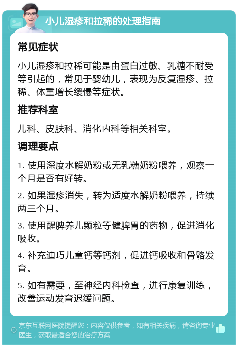 小儿湿疹和拉稀的处理指南 常见症状 小儿湿疹和拉稀可能是由蛋白过敏、乳糖不耐受等引起的，常见于婴幼儿，表现为反复湿疹、拉稀、体重增长缓慢等症状。 推荐科室 儿科、皮肤科、消化内科等相关科室。 调理要点 1. 使用深度水解奶粉或无乳糖奶粉喂养，观察一个月是否有好转。 2. 如果湿疹消失，转为适度水解奶粉喂养，持续两三个月。 3. 使用醒脾养儿颗粒等健脾胃的药物，促进消化吸收。 4. 补充迪巧儿童钙等钙剂，促进钙吸收和骨骼发育。 5. 如有需要，至神经内科检查，进行康复训练，改善运动发育迟缓问题。