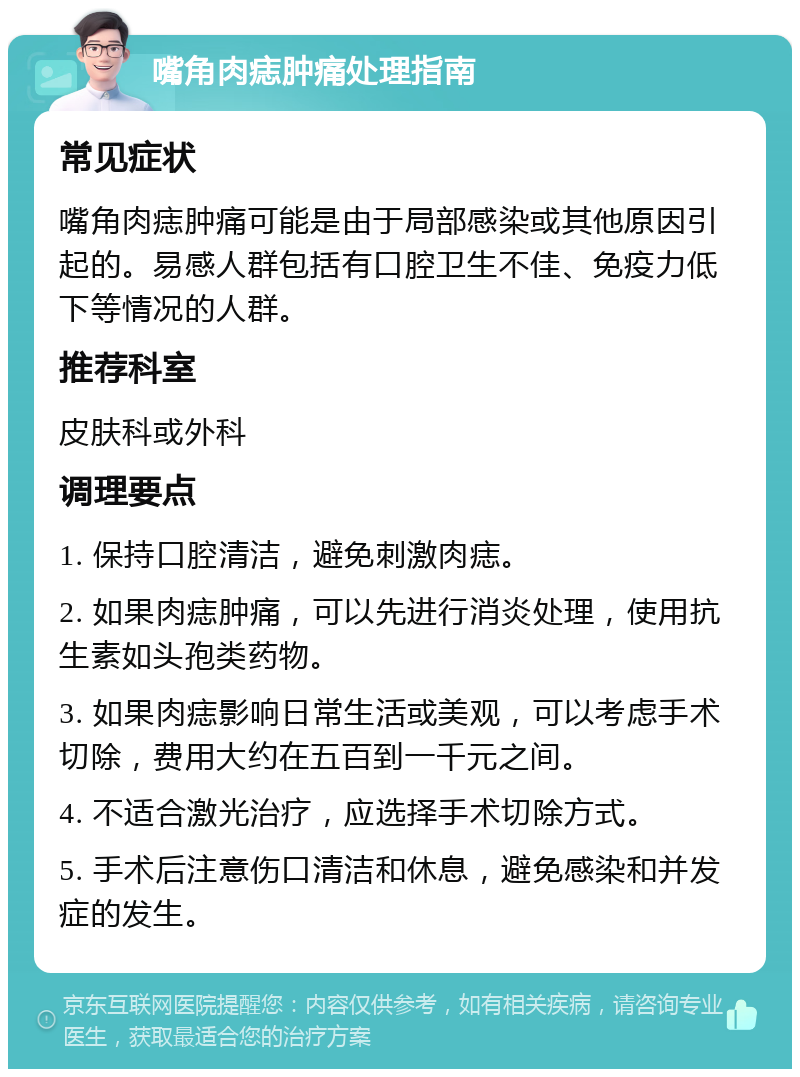 嘴角肉痣肿痛处理指南 常见症状 嘴角肉痣肿痛可能是由于局部感染或其他原因引起的。易感人群包括有口腔卫生不佳、免疫力低下等情况的人群。 推荐科室 皮肤科或外科 调理要点 1. 保持口腔清洁，避免刺激肉痣。 2. 如果肉痣肿痛，可以先进行消炎处理，使用抗生素如头孢类药物。 3. 如果肉痣影响日常生活或美观，可以考虑手术切除，费用大约在五百到一千元之间。 4. 不适合激光治疗，应选择手术切除方式。 5. 手术后注意伤口清洁和休息，避免感染和并发症的发生。