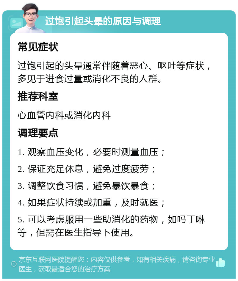 过饱引起头晕的原因与调理 常见症状 过饱引起的头晕通常伴随着恶心、呕吐等症状，多见于进食过量或消化不良的人群。 推荐科室 心血管内科或消化内科 调理要点 1. 观察血压变化，必要时测量血压； 2. 保证充足休息，避免过度疲劳； 3. 调整饮食习惯，避免暴饮暴食； 4. 如果症状持续或加重，及时就医； 5. 可以考虑服用一些助消化的药物，如吗丁啉等，但需在医生指导下使用。