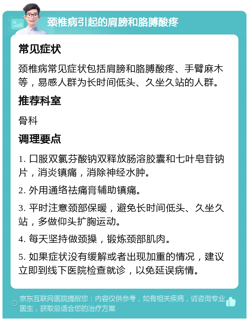 颈椎病引起的肩膀和胳膊酸疼 常见症状 颈椎病常见症状包括肩膀和胳膊酸疼、手臂麻木等，易感人群为长时间低头、久坐久站的人群。 推荐科室 骨科 调理要点 1. 口服双氯芬酸钠双释放肠溶胶囊和七叶皂苷钠片，消炎镇痛，消除神经水肿。 2. 外用通络祛痛膏辅助镇痛。 3. 平时注意颈部保暖，避免长时间低头、久坐久站，多做仰头扩胸运动。 4. 每天坚持做颈操，锻炼颈部肌肉。 5. 如果症状没有缓解或者出现加重的情况，建议立即到线下医院检查就诊，以免延误病情。