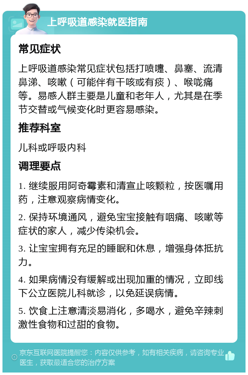 上呼吸道感染就医指南 常见症状 上呼吸道感染常见症状包括打喷嚏、鼻塞、流清鼻涕、咳嗽（可能伴有干咳或有痰）、喉咙痛等。易感人群主要是儿童和老年人，尤其是在季节交替或气候变化时更容易感染。 推荐科室 儿科或呼吸内科 调理要点 1. 继续服用阿奇霉素和清宣止咳颗粒，按医嘱用药，注意观察病情变化。 2. 保持环境通风，避免宝宝接触有咽痛、咳嗽等症状的家人，减少传染机会。 3. 让宝宝拥有充足的睡眠和休息，增强身体抵抗力。 4. 如果病情没有缓解或出现加重的情况，立即线下公立医院儿科就诊，以免延误病情。 5. 饮食上注意清淡易消化，多喝水，避免辛辣刺激性食物和过甜的食物。