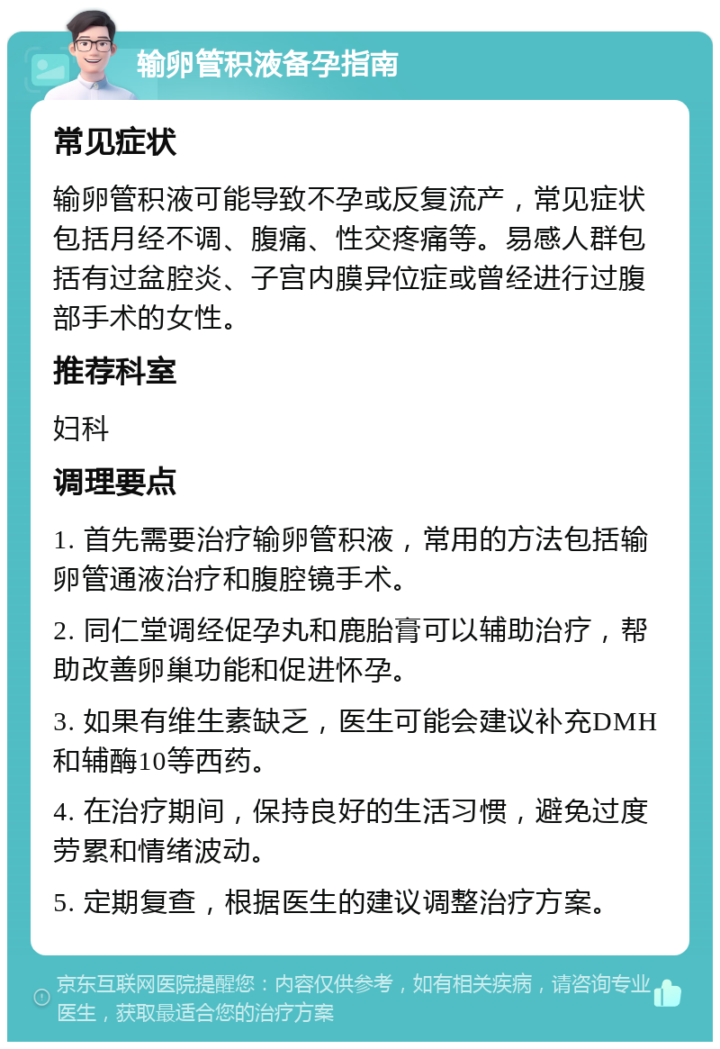 输卵管积液备孕指南 常见症状 输卵管积液可能导致不孕或反复流产，常见症状包括月经不调、腹痛、性交疼痛等。易感人群包括有过盆腔炎、子宫内膜异位症或曾经进行过腹部手术的女性。 推荐科室 妇科 调理要点 1. 首先需要治疗输卵管积液，常用的方法包括输卵管通液治疗和腹腔镜手术。 2. 同仁堂调经促孕丸和鹿胎膏可以辅助治疗，帮助改善卵巢功能和促进怀孕。 3. 如果有维生素缺乏，医生可能会建议补充DMH和辅酶10等西药。 4. 在治疗期间，保持良好的生活习惯，避免过度劳累和情绪波动。 5. 定期复查，根据医生的建议调整治疗方案。