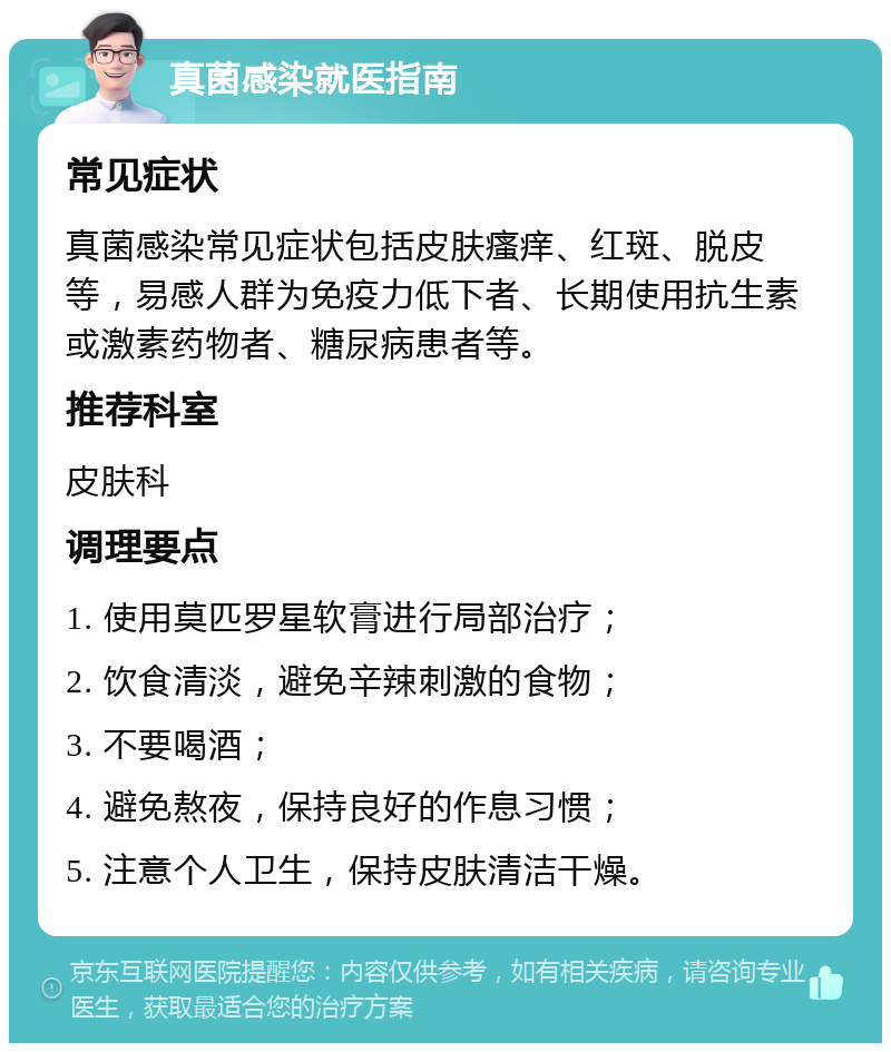 真菌感染就医指南 常见症状 真菌感染常见症状包括皮肤瘙痒、红斑、脱皮等，易感人群为免疫力低下者、长期使用抗生素或激素药物者、糖尿病患者等。 推荐科室 皮肤科 调理要点 1. 使用莫匹罗星软膏进行局部治疗； 2. 饮食清淡，避免辛辣刺激的食物； 3. 不要喝酒； 4. 避免熬夜，保持良好的作息习惯； 5. 注意个人卫生，保持皮肤清洁干燥。