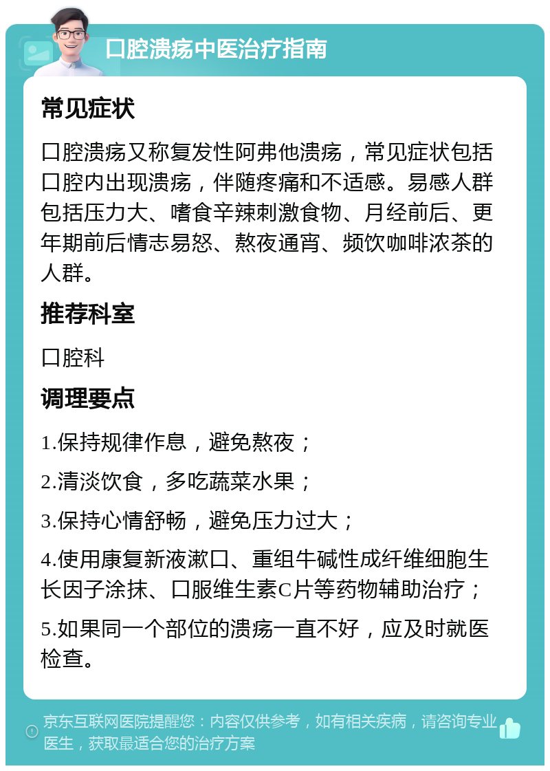 口腔溃疡中医治疗指南 常见症状 口腔溃疡又称复发性阿弗他溃疡，常见症状包括口腔内出现溃疡，伴随疼痛和不适感。易感人群包括压力大、嗜食辛辣刺激食物、月经前后、更年期前后情志易怒、熬夜通宵、频饮咖啡浓茶的人群。 推荐科室 口腔科 调理要点 1.保持规律作息，避免熬夜； 2.清淡饮食，多吃蔬菜水果； 3.保持心情舒畅，避免压力过大； 4.使用康复新液漱口、重组牛碱性成纤维细胞生长因子涂抹、口服维生素C片等药物辅助治疗； 5.如果同一个部位的溃疡一直不好，应及时就医检查。