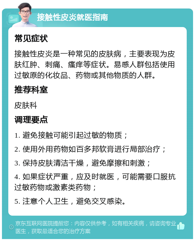 接触性皮炎就医指南 常见症状 接触性皮炎是一种常见的皮肤病，主要表现为皮肤红肿、刺痛、瘙痒等症状。易感人群包括使用过敏原的化妆品、药物或其他物质的人群。 推荐科室 皮肤科 调理要点 1. 避免接触可能引起过敏的物质； 2. 使用外用药物如百多邦软膏进行局部治疗； 3. 保持皮肤清洁干燥，避免摩擦和刺激； 4. 如果症状严重，应及时就医，可能需要口服抗过敏药物或激素类药物； 5. 注意个人卫生，避免交叉感染。