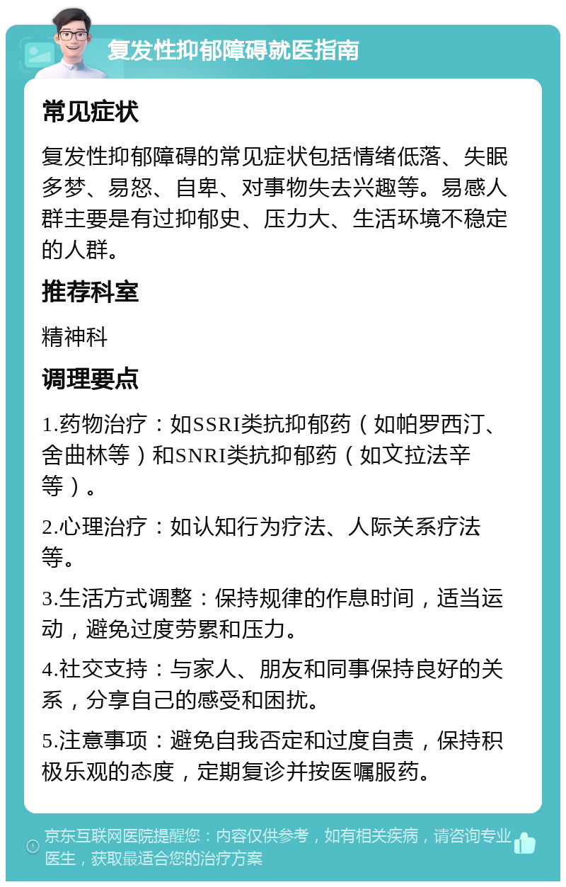 复发性抑郁障碍就医指南 常见症状 复发性抑郁障碍的常见症状包括情绪低落、失眠多梦、易怒、自卑、对事物失去兴趣等。易感人群主要是有过抑郁史、压力大、生活环境不稳定的人群。 推荐科室 精神科 调理要点 1.药物治疗：如SSRI类抗抑郁药（如帕罗西汀、舍曲林等）和SNRI类抗抑郁药（如文拉法辛等）。 2.心理治疗：如认知行为疗法、人际关系疗法等。 3.生活方式调整：保持规律的作息时间，适当运动，避免过度劳累和压力。 4.社交支持：与家人、朋友和同事保持良好的关系，分享自己的感受和困扰。 5.注意事项：避免自我否定和过度自责，保持积极乐观的态度，定期复诊并按医嘱服药。