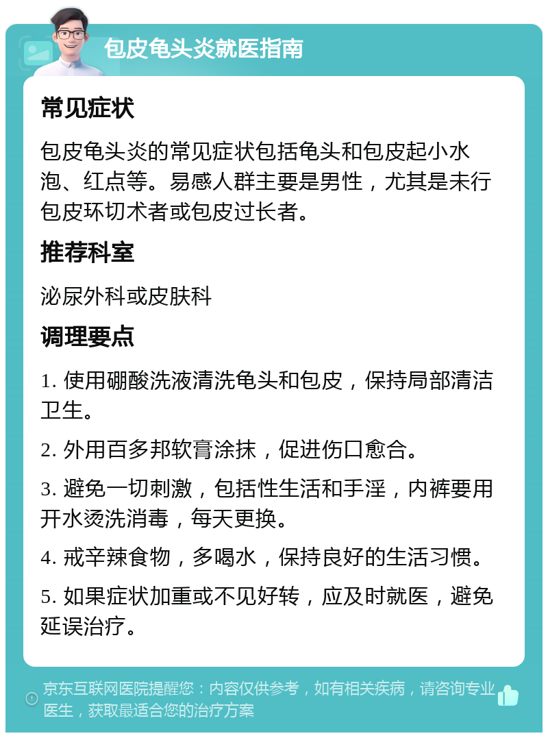 包皮龟头炎就医指南 常见症状 包皮龟头炎的常见症状包括龟头和包皮起小水泡、红点等。易感人群主要是男性，尤其是未行包皮环切术者或包皮过长者。 推荐科室 泌尿外科或皮肤科 调理要点 1. 使用硼酸洗液清洗龟头和包皮，保持局部清洁卫生。 2. 外用百多邦软膏涂抹，促进伤口愈合。 3. 避免一切刺激，包括性生活和手淫，内裤要用开水烫洗消毒，每天更换。 4. 戒辛辣食物，多喝水，保持良好的生活习惯。 5. 如果症状加重或不见好转，应及时就医，避免延误治疗。