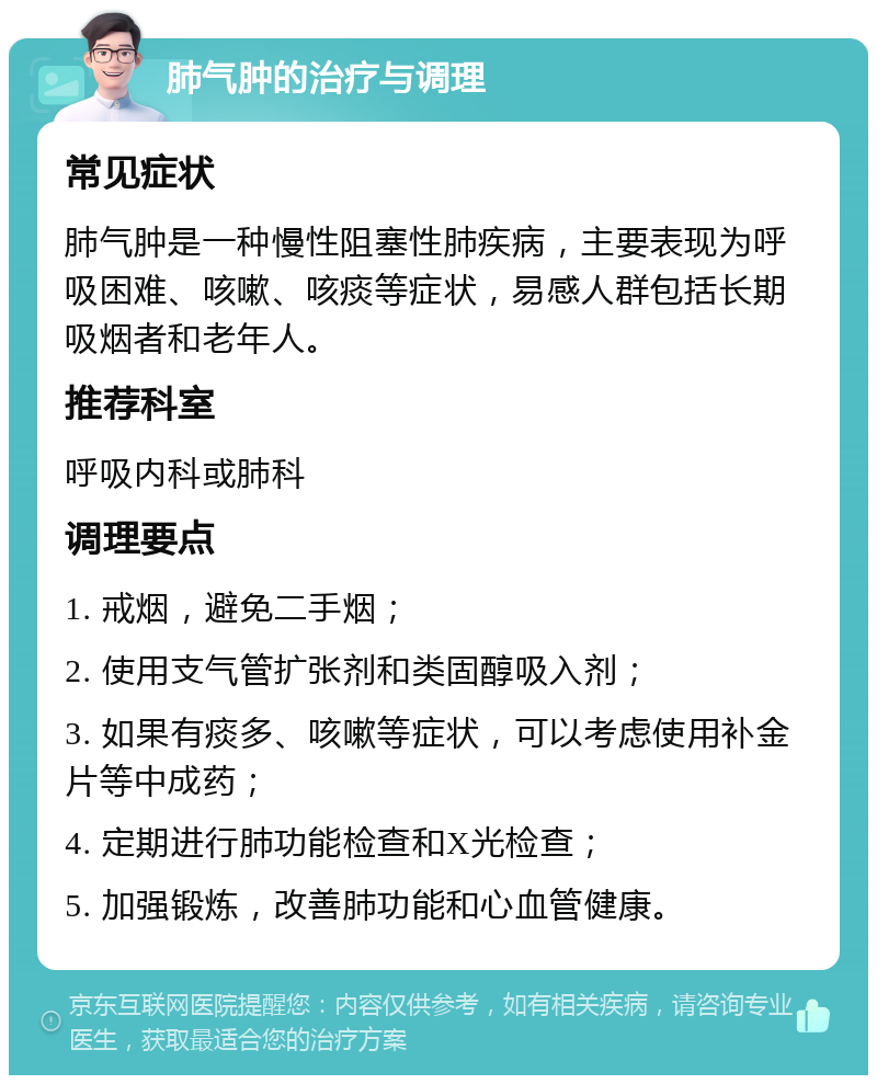 肺气肿的治疗与调理 常见症状 肺气肿是一种慢性阻塞性肺疾病，主要表现为呼吸困难、咳嗽、咳痰等症状，易感人群包括长期吸烟者和老年人。 推荐科室 呼吸内科或肺科 调理要点 1. 戒烟，避免二手烟； 2. 使用支气管扩张剂和类固醇吸入剂； 3. 如果有痰多、咳嗽等症状，可以考虑使用补金片等中成药； 4. 定期进行肺功能检查和X光检查； 5. 加强锻炼，改善肺功能和心血管健康。