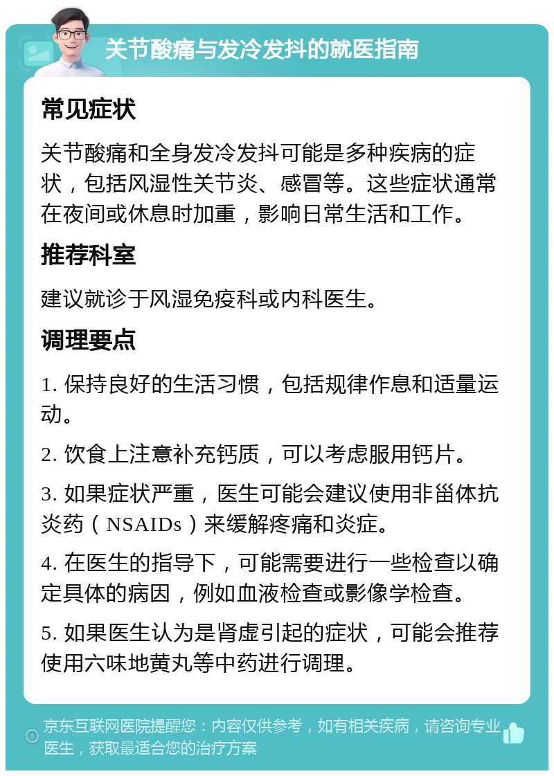 关节酸痛与发冷发抖的就医指南 常见症状 关节酸痛和全身发冷发抖可能是多种疾病的症状，包括风湿性关节炎、感冒等。这些症状通常在夜间或休息时加重，影响日常生活和工作。 推荐科室 建议就诊于风湿免疫科或内科医生。 调理要点 1. 保持良好的生活习惯，包括规律作息和适量运动。 2. 饮食上注意补充钙质，可以考虑服用钙片。 3. 如果症状严重，医生可能会建议使用非甾体抗炎药（NSAIDs）来缓解疼痛和炎症。 4. 在医生的指导下，可能需要进行一些检查以确定具体的病因，例如血液检查或影像学检查。 5. 如果医生认为是肾虚引起的症状，可能会推荐使用六味地黄丸等中药进行调理。