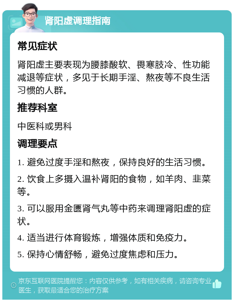 肾阳虚调理指南 常见症状 肾阳虚主要表现为腰膝酸软、畏寒肢冷、性功能减退等症状，多见于长期手淫、熬夜等不良生活习惯的人群。 推荐科室 中医科或男科 调理要点 1. 避免过度手淫和熬夜，保持良好的生活习惯。 2. 饮食上多摄入温补肾阳的食物，如羊肉、韭菜等。 3. 可以服用金匮肾气丸等中药来调理肾阳虚的症状。 4. 适当进行体育锻炼，增强体质和免疫力。 5. 保持心情舒畅，避免过度焦虑和压力。