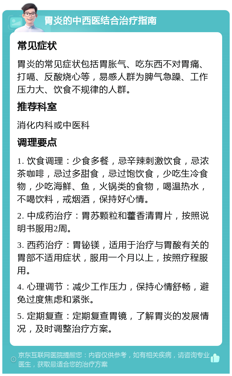 胃炎的中西医结合治疗指南 常见症状 胃炎的常见症状包括胃胀气、吃东西不对胃痛、打嗝、反酸烧心等，易感人群为脾气急躁、工作压力大、饮食不规律的人群。 推荐科室 消化内科或中医科 调理要点 1. 饮食调理：少食多餐，忌辛辣刺激饮食，忌浓茶咖啡，忌过多甜食，忌过饱饮食，少吃生冷食物，少吃海鲜、鱼，火锅类的食物，喝温热水，不喝饮料，戒烟酒，保持好心情。 2. 中成药治疗：胃苏颗粒和藿香清胃片，按照说明书服用2周。 3. 西药治疗：胃铋镁，适用于治疗与胃酸有关的胃部不适用症状，服用一个月以上，按照疗程服用。 4. 心理调节：减少工作压力，保持心情舒畅，避免过度焦虑和紧张。 5. 定期复查：定期复查胃镜，了解胃炎的发展情况，及时调整治疗方案。