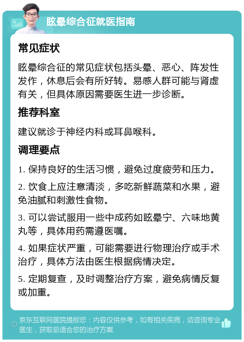 眩晕综合征就医指南 常见症状 眩晕综合征的常见症状包括头晕、恶心、阵发性发作，休息后会有所好转。易感人群可能与肾虚有关，但具体原因需要医生进一步诊断。 推荐科室 建议就诊于神经内科或耳鼻喉科。 调理要点 1. 保持良好的生活习惯，避免过度疲劳和压力。 2. 饮食上应注意清淡，多吃新鲜蔬菜和水果，避免油腻和刺激性食物。 3. 可以尝试服用一些中成药如眩晕宁、六味地黄丸等，具体用药需遵医嘱。 4. 如果症状严重，可能需要进行物理治疗或手术治疗，具体方法由医生根据病情决定。 5. 定期复查，及时调整治疗方案，避免病情反复或加重。