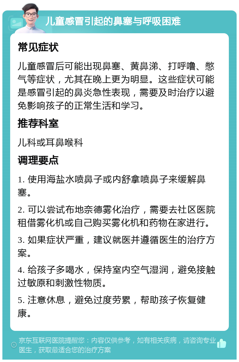 儿童感冒引起的鼻塞与呼吸困难 常见症状 儿童感冒后可能出现鼻塞、黄鼻涕、打呼噜、憋气等症状，尤其在晚上更为明显。这些症状可能是感冒引起的鼻炎急性表现，需要及时治疗以避免影响孩子的正常生活和学习。 推荐科室 儿科或耳鼻喉科 调理要点 1. 使用海盐水喷鼻子或内舒拿喷鼻子来缓解鼻塞。 2. 可以尝试布地奈德雾化治疗，需要去社区医院租借雾化机或自己购买雾化机和药物在家进行。 3. 如果症状严重，建议就医并遵循医生的治疗方案。 4. 给孩子多喝水，保持室内空气湿润，避免接触过敏原和刺激性物质。 5. 注意休息，避免过度劳累，帮助孩子恢复健康。