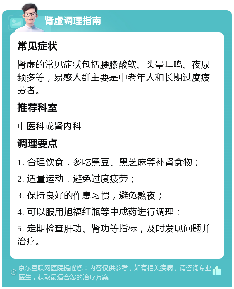 肾虚调理指南 常见症状 肾虚的常见症状包括腰膝酸软、头晕耳鸣、夜尿频多等，易感人群主要是中老年人和长期过度疲劳者。 推荐科室 中医科或肾内科 调理要点 1. 合理饮食，多吃黑豆、黑芝麻等补肾食物； 2. 适量运动，避免过度疲劳； 3. 保持良好的作息习惯，避免熬夜； 4. 可以服用旭福红瓶等中成药进行调理； 5. 定期检查肝功、肾功等指标，及时发现问题并治疗。