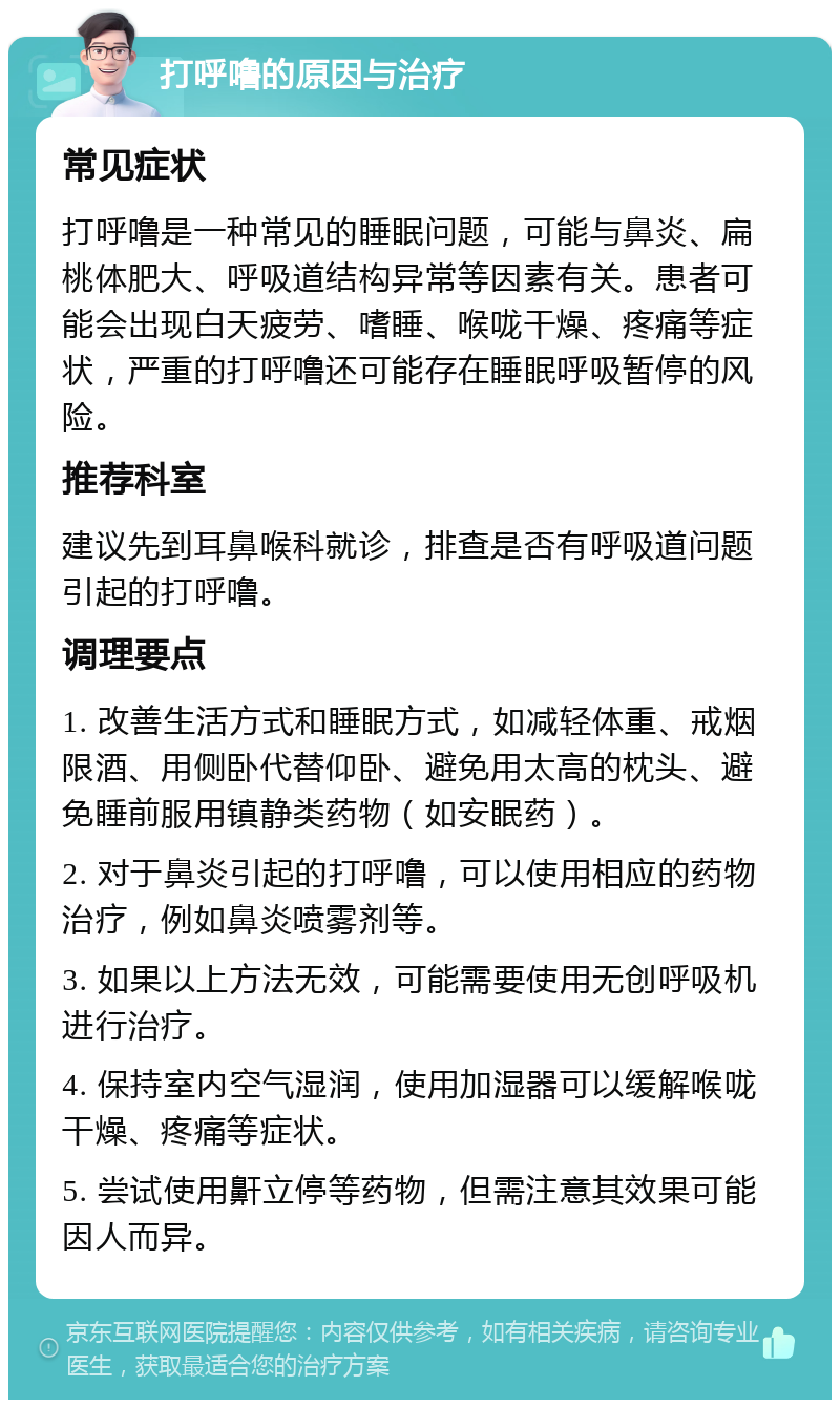 打呼噜的原因与治疗 常见症状 打呼噜是一种常见的睡眠问题，可能与鼻炎、扁桃体肥大、呼吸道结构异常等因素有关。患者可能会出现白天疲劳、嗜睡、喉咙干燥、疼痛等症状，严重的打呼噜还可能存在睡眠呼吸暂停的风险。 推荐科室 建议先到耳鼻喉科就诊，排查是否有呼吸道问题引起的打呼噜。 调理要点 1. 改善生活方式和睡眠方式，如减轻体重、戒烟限酒、用侧卧代替仰卧、避免用太高的枕头、避免睡前服用镇静类药物（如安眠药）。 2. 对于鼻炎引起的打呼噜，可以使用相应的药物治疗，例如鼻炎喷雾剂等。 3. 如果以上方法无效，可能需要使用无创呼吸机进行治疗。 4. 保持室内空气湿润，使用加湿器可以缓解喉咙干燥、疼痛等症状。 5. 尝试使用鼾立停等药物，但需注意其效果可能因人而异。