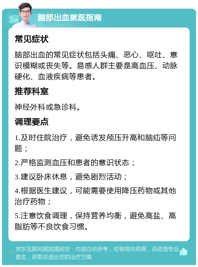 脑部出血就医指南 常见症状 脑部出血的常见症状包括头痛、恶心、呕吐、意识模糊或丧失等。易感人群主要是高血压、动脉硬化、血液疾病等患者。 推荐科室 神经外科或急诊科。 调理要点 1.及时住院治疗，避免诱发颅压升高和脑疝等问题； 2.严格监测血压和患者的意识状态； 3.建议卧床休息，避免剧烈活动； 4.根据医生建议，可能需要使用降压药物或其他治疗药物； 5.注意饮食调理，保持营养均衡，避免高盐、高脂肪等不良饮食习惯。