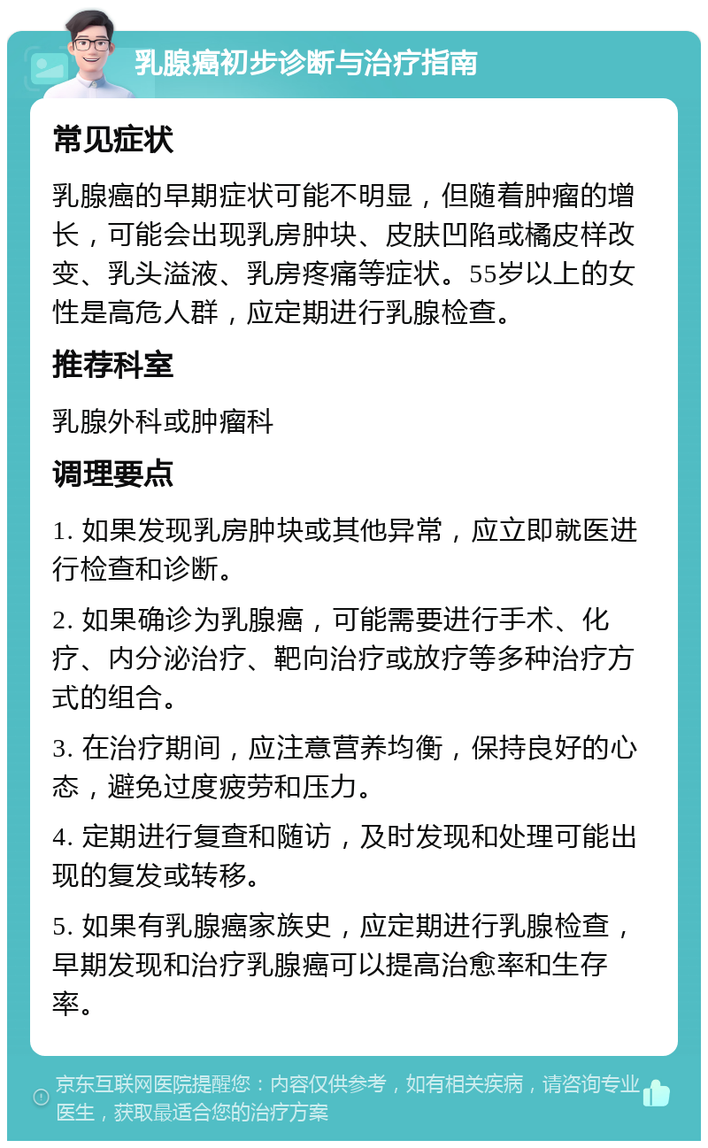 乳腺癌初步诊断与治疗指南 常见症状 乳腺癌的早期症状可能不明显，但随着肿瘤的增长，可能会出现乳房肿块、皮肤凹陷或橘皮样改变、乳头溢液、乳房疼痛等症状。55岁以上的女性是高危人群，应定期进行乳腺检查。 推荐科室 乳腺外科或肿瘤科 调理要点 1. 如果发现乳房肿块或其他异常，应立即就医进行检查和诊断。 2. 如果确诊为乳腺癌，可能需要进行手术、化疗、内分泌治疗、靶向治疗或放疗等多种治疗方式的组合。 3. 在治疗期间，应注意营养均衡，保持良好的心态，避免过度疲劳和压力。 4. 定期进行复查和随访，及时发现和处理可能出现的复发或转移。 5. 如果有乳腺癌家族史，应定期进行乳腺检查，早期发现和治疗乳腺癌可以提高治愈率和生存率。