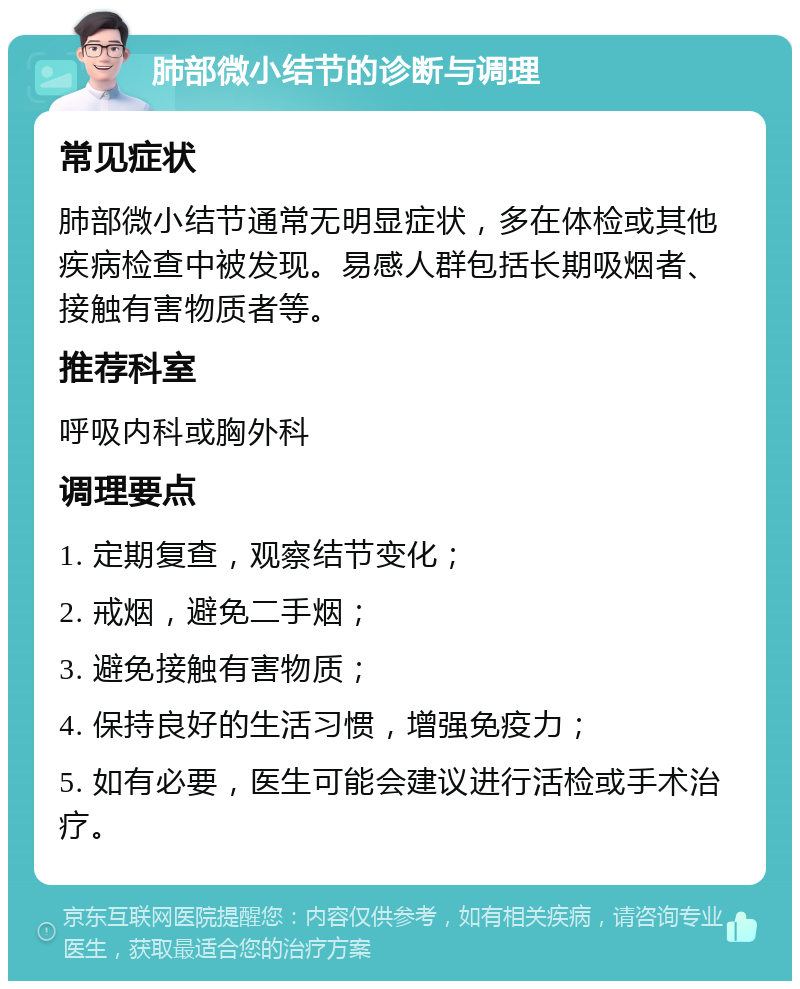 肺部微小结节的诊断与调理 常见症状 肺部微小结节通常无明显症状，多在体检或其他疾病检查中被发现。易感人群包括长期吸烟者、接触有害物质者等。 推荐科室 呼吸内科或胸外科 调理要点 1. 定期复查，观察结节变化； 2. 戒烟，避免二手烟； 3. 避免接触有害物质； 4. 保持良好的生活习惯，增强免疫力； 5. 如有必要，医生可能会建议进行活检或手术治疗。