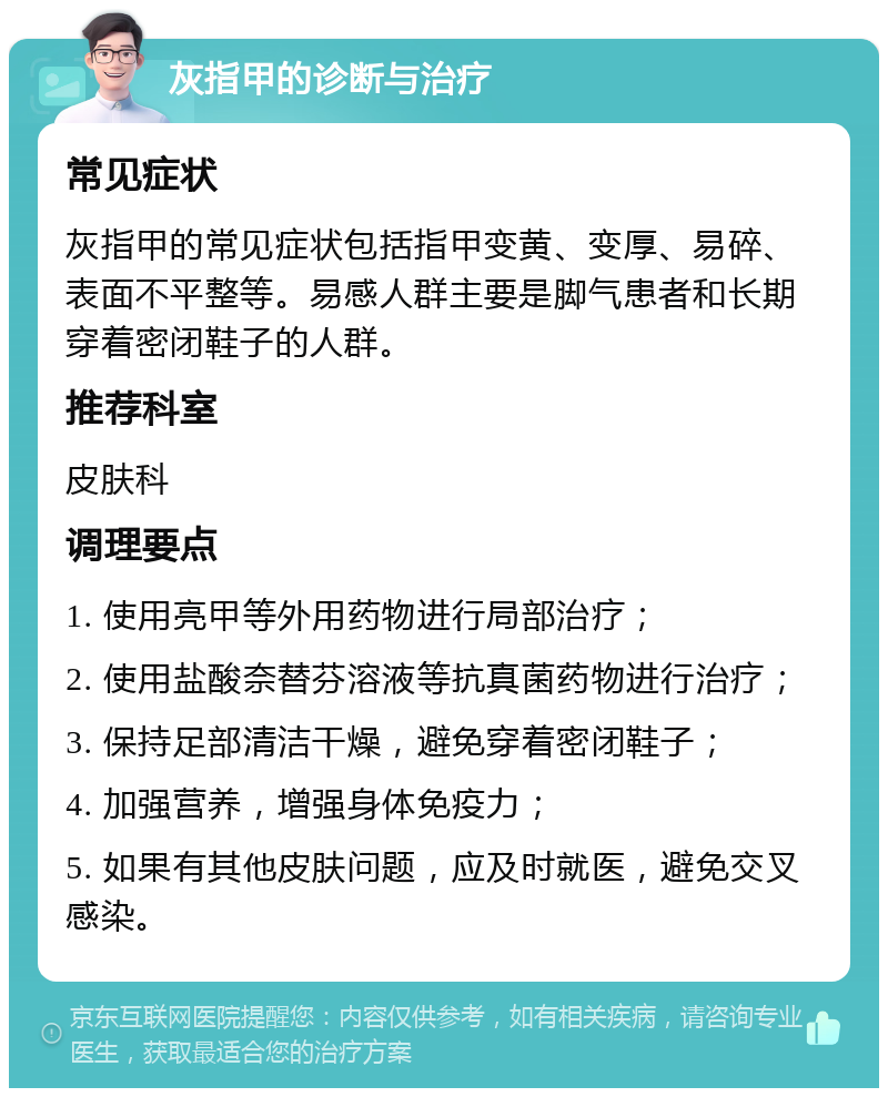 灰指甲的诊断与治疗 常见症状 灰指甲的常见症状包括指甲变黄、变厚、易碎、表面不平整等。易感人群主要是脚气患者和长期穿着密闭鞋子的人群。 推荐科室 皮肤科 调理要点 1. 使用亮甲等外用药物进行局部治疗； 2. 使用盐酸奈替芬溶液等抗真菌药物进行治疗； 3. 保持足部清洁干燥，避免穿着密闭鞋子； 4. 加强营养，增强身体免疫力； 5. 如果有其他皮肤问题，应及时就医，避免交叉感染。