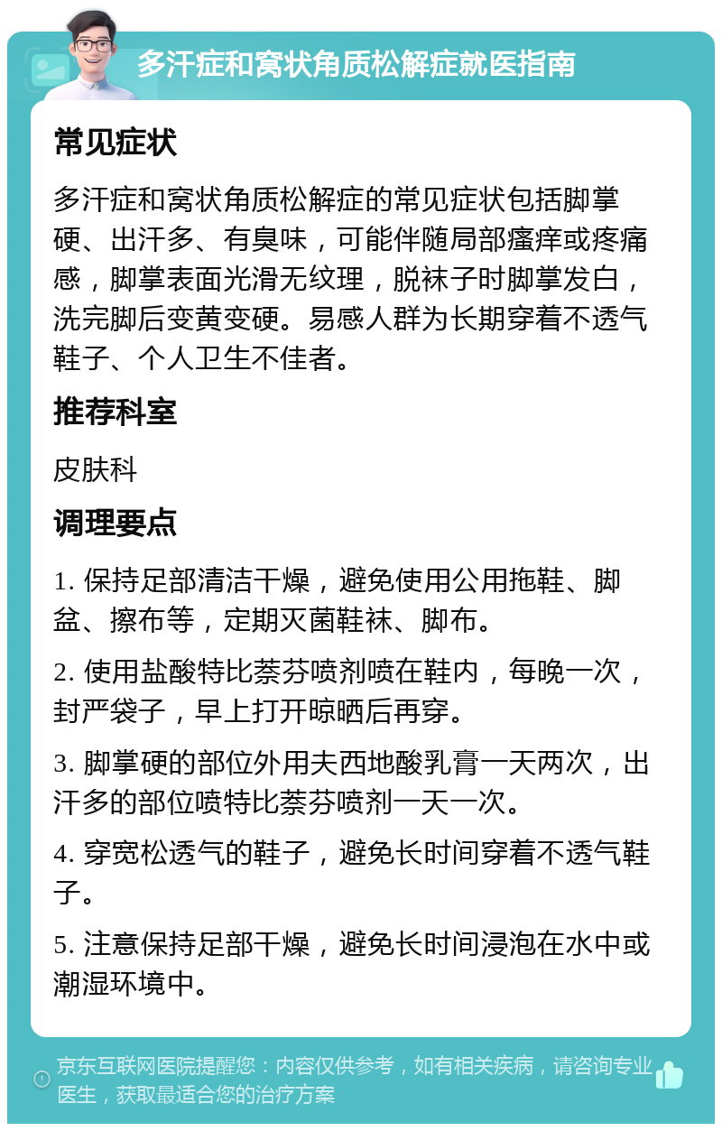 多汗症和窝状角质松解症就医指南 常见症状 多汗症和窝状角质松解症的常见症状包括脚掌硬、出汗多、有臭味，可能伴随局部瘙痒或疼痛感，脚掌表面光滑无纹理，脱袜子时脚掌发白，洗完脚后变黄变硬。易感人群为长期穿着不透气鞋子、个人卫生不佳者。 推荐科室 皮肤科 调理要点 1. 保持足部清洁干燥，避免使用公用拖鞋、脚盆、擦布等，定期灭菌鞋袜、脚布。 2. 使用盐酸特比萘芬喷剂喷在鞋内，每晚一次，封严袋子，早上打开晾晒后再穿。 3. 脚掌硬的部位外用夫西地酸乳膏一天两次，出汗多的部位喷特比萘芬喷剂一天一次。 4. 穿宽松透气的鞋子，避免长时间穿着不透气鞋子。 5. 注意保持足部干燥，避免长时间浸泡在水中或潮湿环境中。