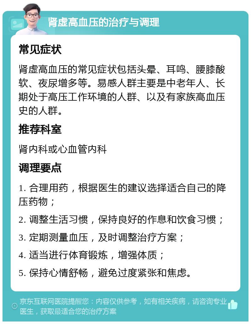 肾虚高血压的治疗与调理 常见症状 肾虚高血压的常见症状包括头晕、耳鸣、腰膝酸软、夜尿增多等。易感人群主要是中老年人、长期处于高压工作环境的人群、以及有家族高血压史的人群。 推荐科室 肾内科或心血管内科 调理要点 1. 合理用药，根据医生的建议选择适合自己的降压药物； 2. 调整生活习惯，保持良好的作息和饮食习惯； 3. 定期测量血压，及时调整治疗方案； 4. 适当进行体育锻炼，增强体质； 5. 保持心情舒畅，避免过度紧张和焦虑。