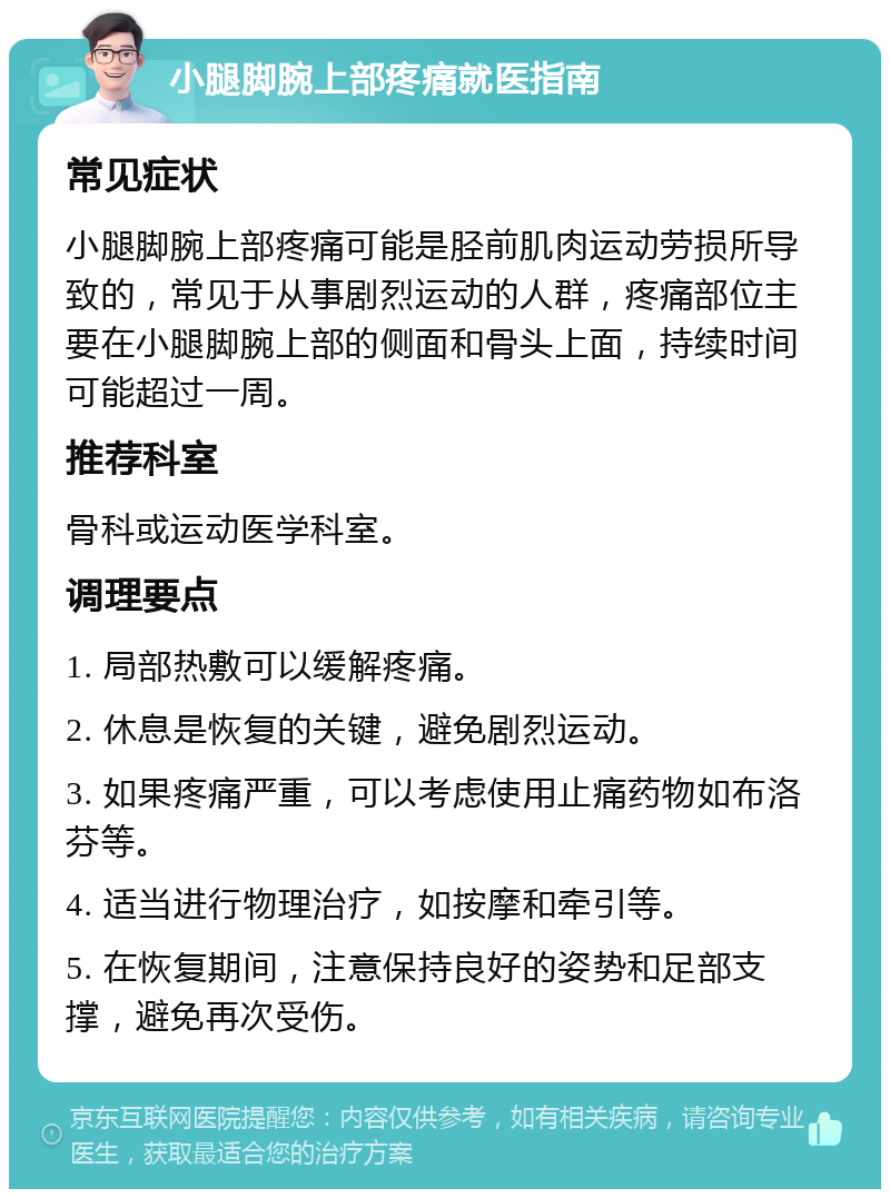 小腿脚腕上部疼痛就医指南 常见症状 小腿脚腕上部疼痛可能是胫前肌肉运动劳损所导致的，常见于从事剧烈运动的人群，疼痛部位主要在小腿脚腕上部的侧面和骨头上面，持续时间可能超过一周。 推荐科室 骨科或运动医学科室。 调理要点 1. 局部热敷可以缓解疼痛。 2. 休息是恢复的关键，避免剧烈运动。 3. 如果疼痛严重，可以考虑使用止痛药物如布洛芬等。 4. 适当进行物理治疗，如按摩和牵引等。 5. 在恢复期间，注意保持良好的姿势和足部支撑，避免再次受伤。