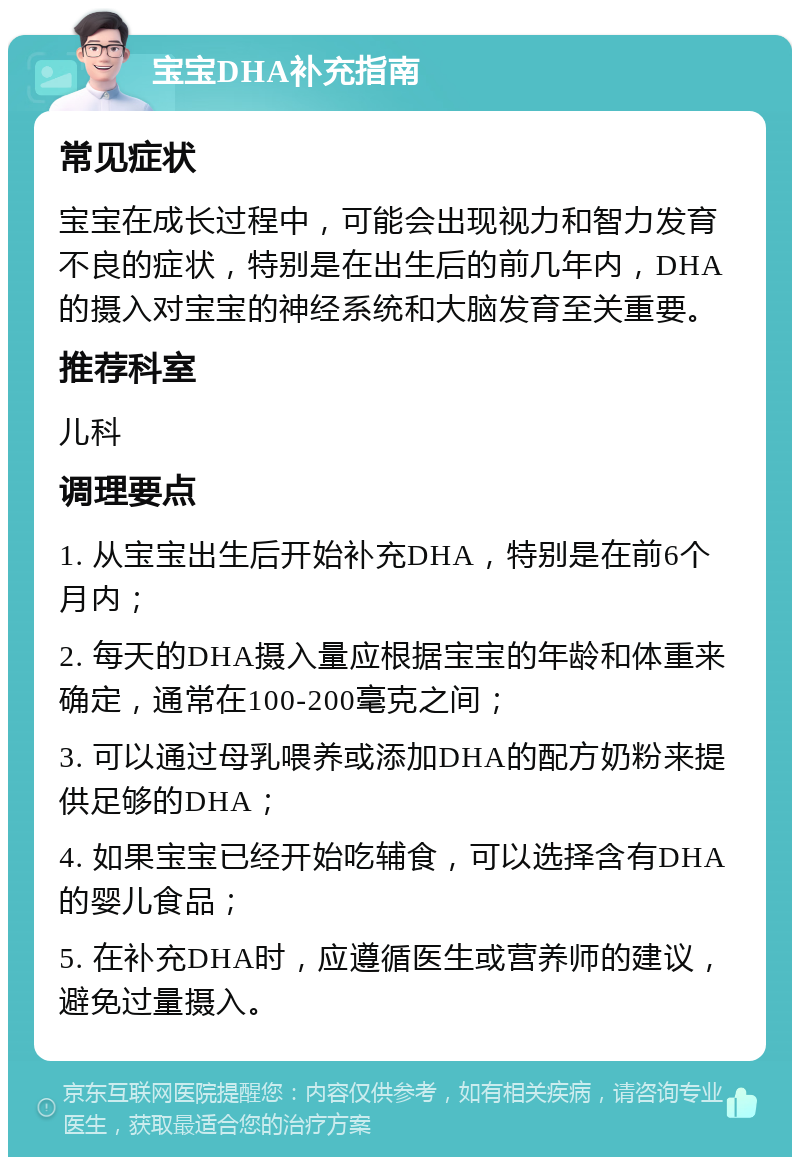 宝宝DHA补充指南 常见症状 宝宝在成长过程中，可能会出现视力和智力发育不良的症状，特别是在出生后的前几年内，DHA的摄入对宝宝的神经系统和大脑发育至关重要。 推荐科室 儿科 调理要点 1. 从宝宝出生后开始补充DHA，特别是在前6个月内； 2. 每天的DHA摄入量应根据宝宝的年龄和体重来确定，通常在100-200毫克之间； 3. 可以通过母乳喂养或添加DHA的配方奶粉来提供足够的DHA； 4. 如果宝宝已经开始吃辅食，可以选择含有DHA的婴儿食品； 5. 在补充DHA时，应遵循医生或营养师的建议，避免过量摄入。