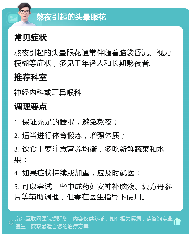 熬夜引起的头晕眼花 常见症状 熬夜引起的头晕眼花通常伴随着脑袋昏沉、视力模糊等症状，多见于年轻人和长期熬夜者。 推荐科室 神经内科或耳鼻喉科 调理要点 1. 保证充足的睡眠，避免熬夜； 2. 适当进行体育锻炼，增强体质； 3. 饮食上要注意营养均衡，多吃新鲜蔬菜和水果； 4. 如果症状持续或加重，应及时就医； 5. 可以尝试一些中成药如安神补脑液、复方丹参片等辅助调理，但需在医生指导下使用。