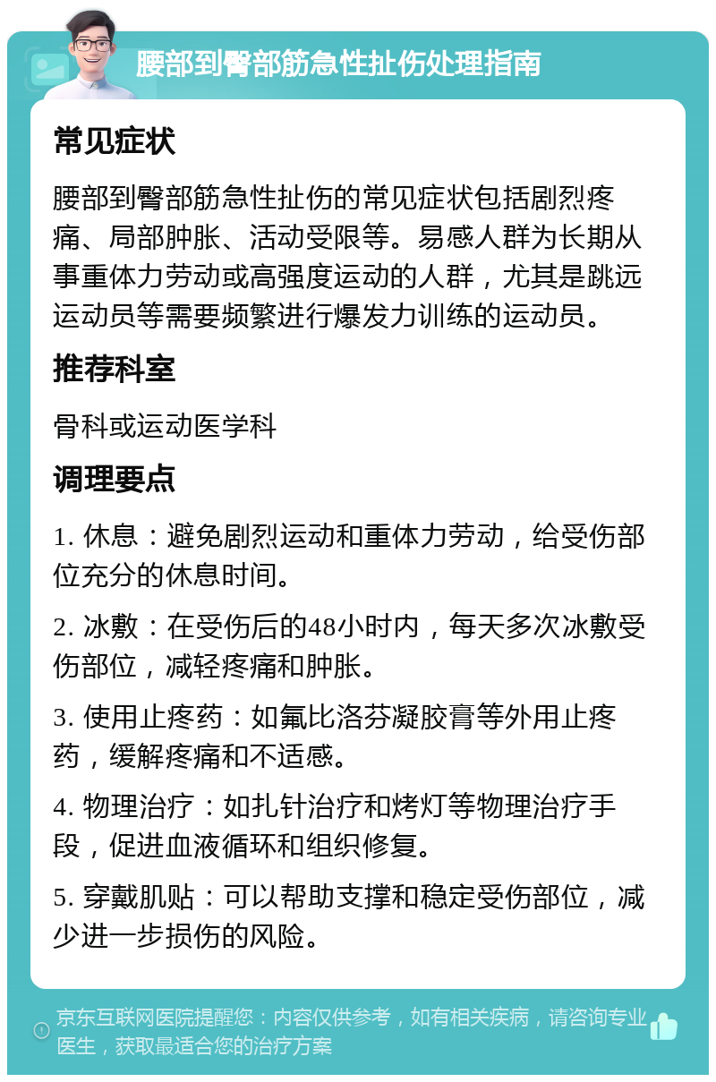 腰部到臀部筋急性扯伤处理指南 常见症状 腰部到臀部筋急性扯伤的常见症状包括剧烈疼痛、局部肿胀、活动受限等。易感人群为长期从事重体力劳动或高强度运动的人群，尤其是跳远运动员等需要频繁进行爆发力训练的运动员。 推荐科室 骨科或运动医学科 调理要点 1. 休息：避免剧烈运动和重体力劳动，给受伤部位充分的休息时间。 2. 冰敷：在受伤后的48小时内，每天多次冰敷受伤部位，减轻疼痛和肿胀。 3. 使用止疼药：如氟比洛芬凝胶膏等外用止疼药，缓解疼痛和不适感。 4. 物理治疗：如扎针治疗和烤灯等物理治疗手段，促进血液循环和组织修复。 5. 穿戴肌贴：可以帮助支撑和稳定受伤部位，减少进一步损伤的风险。