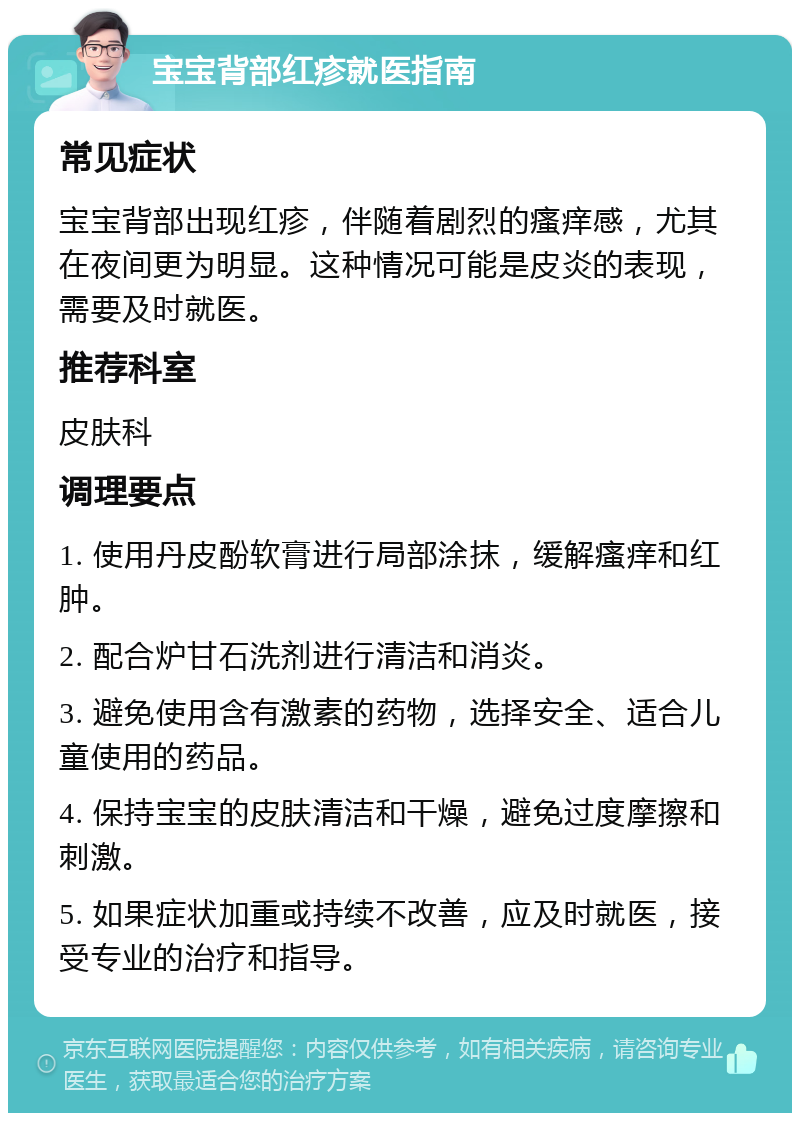 宝宝背部红疹就医指南 常见症状 宝宝背部出现红疹，伴随着剧烈的瘙痒感，尤其在夜间更为明显。这种情况可能是皮炎的表现，需要及时就医。 推荐科室 皮肤科 调理要点 1. 使用丹皮酚软膏进行局部涂抹，缓解瘙痒和红肿。 2. 配合炉甘石洗剂进行清洁和消炎。 3. 避免使用含有激素的药物，选择安全、适合儿童使用的药品。 4. 保持宝宝的皮肤清洁和干燥，避免过度摩擦和刺激。 5. 如果症状加重或持续不改善，应及时就医，接受专业的治疗和指导。