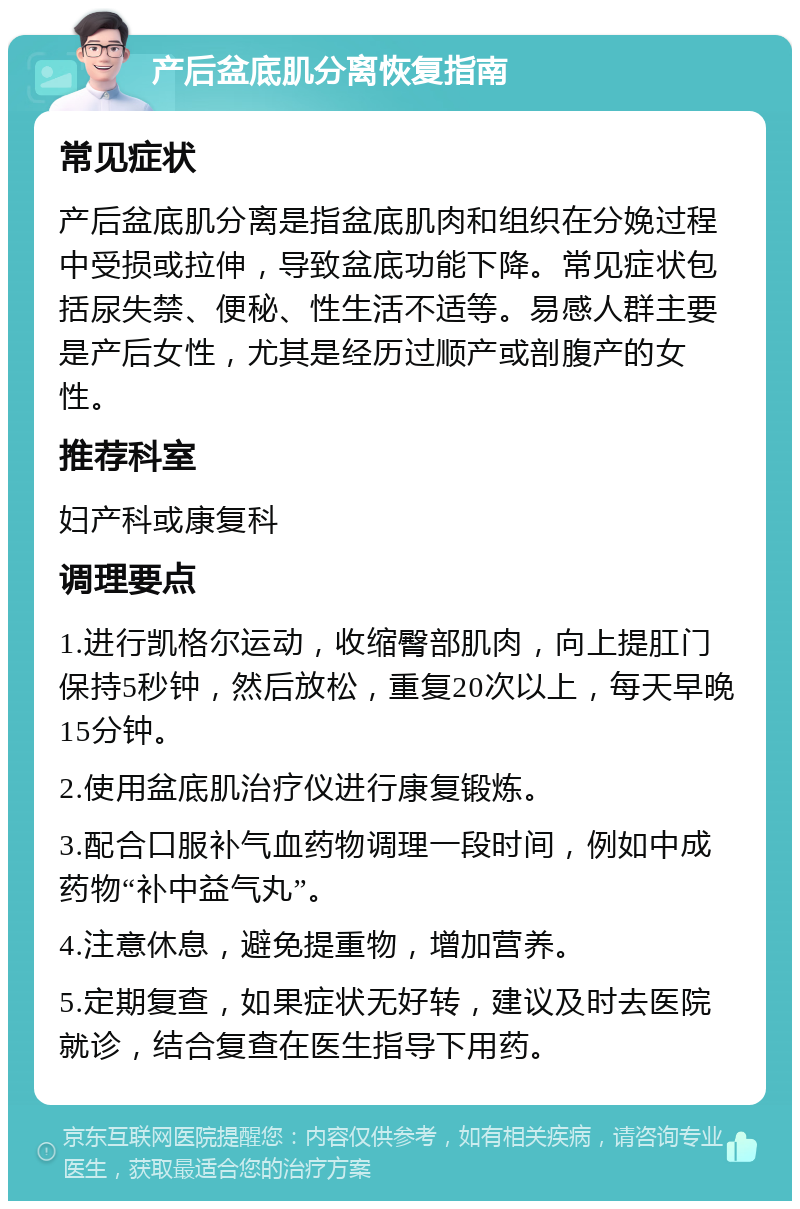 产后盆底肌分离恢复指南 常见症状 产后盆底肌分离是指盆底肌肉和组织在分娩过程中受损或拉伸，导致盆底功能下降。常见症状包括尿失禁、便秘、性生活不适等。易感人群主要是产后女性，尤其是经历过顺产或剖腹产的女性。 推荐科室 妇产科或康复科 调理要点 1.进行凯格尔运动，收缩臀部肌肉，向上提肛门保持5秒钟，然后放松，重复20次以上，每天早晚15分钟。 2.使用盆底肌治疗仪进行康复锻炼。 3.配合口服补气血药物调理一段时间，例如中成药物“补中益气丸”。 4.注意休息，避免提重物，增加营养。 5.定期复查，如果症状无好转，建议及时去医院就诊，结合复查在医生指导下用药。