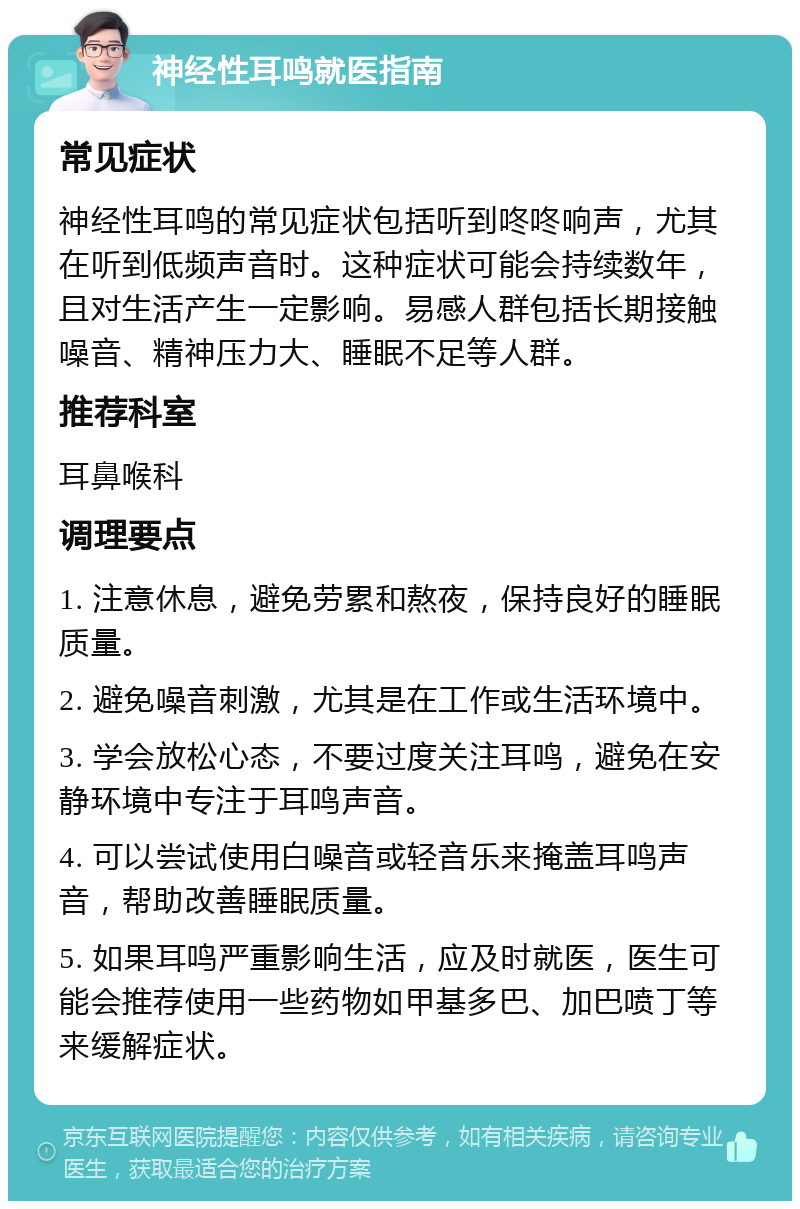 神经性耳鸣就医指南 常见症状 神经性耳鸣的常见症状包括听到咚咚响声，尤其在听到低频声音时。这种症状可能会持续数年，且对生活产生一定影响。易感人群包括长期接触噪音、精神压力大、睡眠不足等人群。 推荐科室 耳鼻喉科 调理要点 1. 注意休息，避免劳累和熬夜，保持良好的睡眠质量。 2. 避免噪音刺激，尤其是在工作或生活环境中。 3. 学会放松心态，不要过度关注耳鸣，避免在安静环境中专注于耳鸣声音。 4. 可以尝试使用白噪音或轻音乐来掩盖耳鸣声音，帮助改善睡眠质量。 5. 如果耳鸣严重影响生活，应及时就医，医生可能会推荐使用一些药物如甲基多巴、加巴喷丁等来缓解症状。