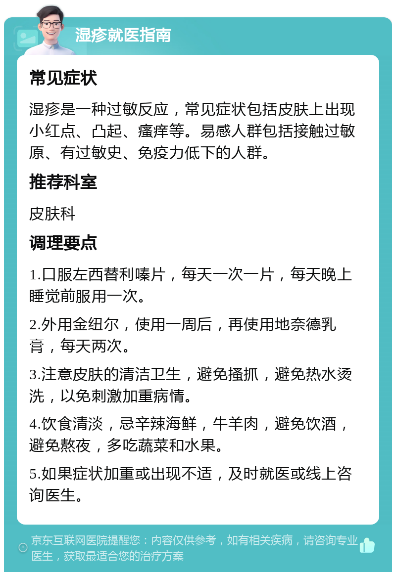 湿疹就医指南 常见症状 湿疹是一种过敏反应，常见症状包括皮肤上出现小红点、凸起、瘙痒等。易感人群包括接触过敏原、有过敏史、免疫力低下的人群。 推荐科室 皮肤科 调理要点 1.口服左西替利嗪片，每天一次一片，每天晚上睡觉前服用一次。 2.外用金纽尔，使用一周后，再使用地奈德乳膏，每天两次。 3.注意皮肤的清洁卫生，避免搔抓，避免热水烫洗，以免刺激加重病情。 4.饮食清淡，忌辛辣海鲜，牛羊肉，避免饮酒，避免熬夜，多吃蔬菜和水果。 5.如果症状加重或出现不适，及时就医或线上咨询医生。