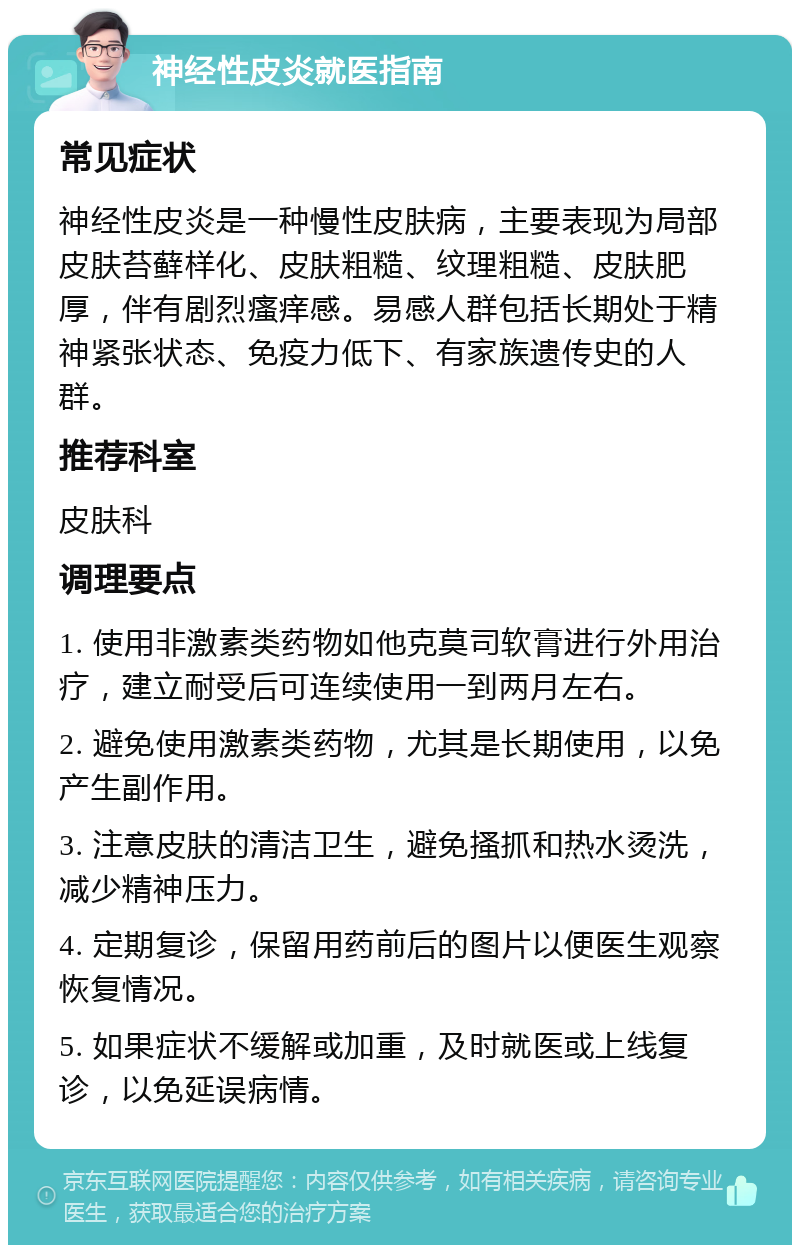 神经性皮炎就医指南 常见症状 神经性皮炎是一种慢性皮肤病，主要表现为局部皮肤苔藓样化、皮肤粗糙、纹理粗糙、皮肤肥厚，伴有剧烈瘙痒感。易感人群包括长期处于精神紧张状态、免疫力低下、有家族遗传史的人群。 推荐科室 皮肤科 调理要点 1. 使用非激素类药物如他克莫司软膏进行外用治疗，建立耐受后可连续使用一到两月左右。 2. 避免使用激素类药物，尤其是长期使用，以免产生副作用。 3. 注意皮肤的清洁卫生，避免搔抓和热水烫洗，减少精神压力。 4. 定期复诊，保留用药前后的图片以便医生观察恢复情况。 5. 如果症状不缓解或加重，及时就医或上线复诊，以免延误病情。