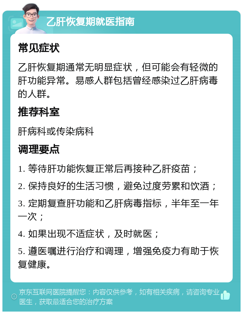 乙肝恢复期就医指南 常见症状 乙肝恢复期通常无明显症状，但可能会有轻微的肝功能异常。易感人群包括曾经感染过乙肝病毒的人群。 推荐科室 肝病科或传染病科 调理要点 1. 等待肝功能恢复正常后再接种乙肝疫苗； 2. 保持良好的生活习惯，避免过度劳累和饮酒； 3. 定期复查肝功能和乙肝病毒指标，半年至一年一次； 4. 如果出现不适症状，及时就医； 5. 遵医嘱进行治疗和调理，增强免疫力有助于恢复健康。