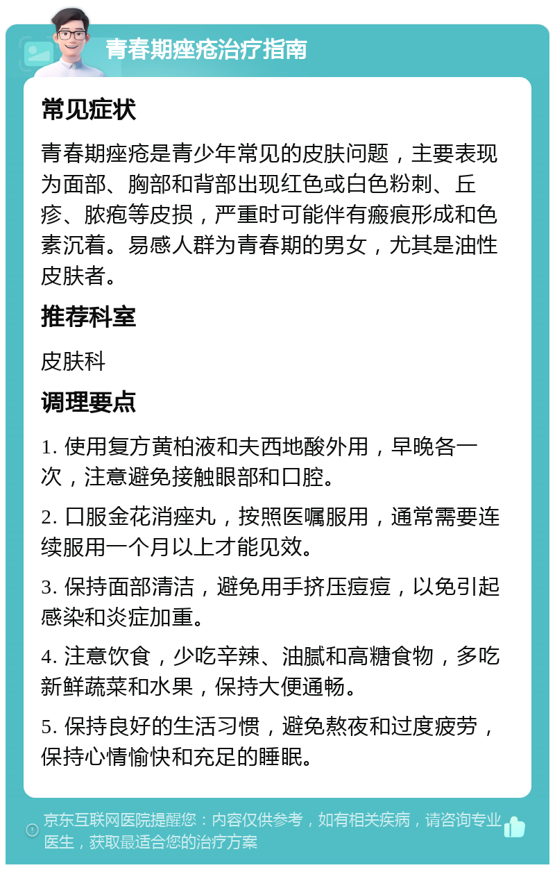 青春期痤疮治疗指南 常见症状 青春期痤疮是青少年常见的皮肤问题，主要表现为面部、胸部和背部出现红色或白色粉刺、丘疹、脓疱等皮损，严重时可能伴有瘢痕形成和色素沉着。易感人群为青春期的男女，尤其是油性皮肤者。 推荐科室 皮肤科 调理要点 1. 使用复方黄柏液和夫西地酸外用，早晚各一次，注意避免接触眼部和口腔。 2. 口服金花消痤丸，按照医嘱服用，通常需要连续服用一个月以上才能见效。 3. 保持面部清洁，避免用手挤压痘痘，以免引起感染和炎症加重。 4. 注意饮食，少吃辛辣、油腻和高糖食物，多吃新鲜蔬菜和水果，保持大便通畅。 5. 保持良好的生活习惯，避免熬夜和过度疲劳，保持心情愉快和充足的睡眠。