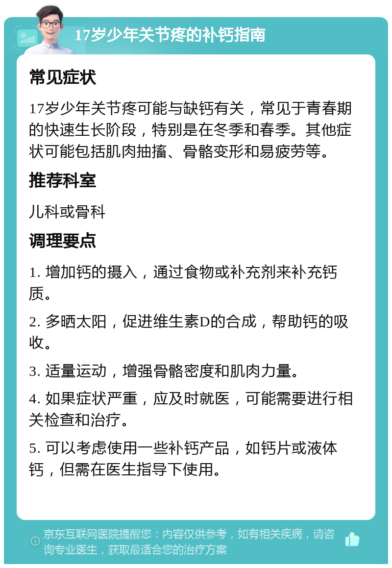 17岁少年关节疼的补钙指南 常见症状 17岁少年关节疼可能与缺钙有关，常见于青春期的快速生长阶段，特别是在冬季和春季。其他症状可能包括肌肉抽搐、骨骼变形和易疲劳等。 推荐科室 儿科或骨科 调理要点 1. 增加钙的摄入，通过食物或补充剂来补充钙质。 2. 多晒太阳，促进维生素D的合成，帮助钙的吸收。 3. 适量运动，增强骨骼密度和肌肉力量。 4. 如果症状严重，应及时就医，可能需要进行相关检查和治疗。 5. 可以考虑使用一些补钙产品，如钙片或液体钙，但需在医生指导下使用。