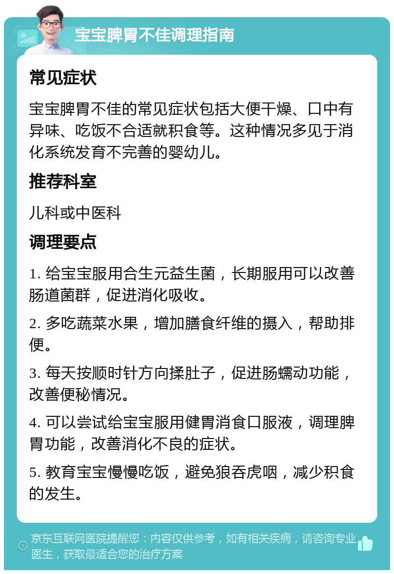 宝宝脾胃不佳调理指南 常见症状 宝宝脾胃不佳的常见症状包括大便干燥、口中有异味、吃饭不合适就积食等。这种情况多见于消化系统发育不完善的婴幼儿。 推荐科室 儿科或中医科 调理要点 1. 给宝宝服用合生元益生菌，长期服用可以改善肠道菌群，促进消化吸收。 2. 多吃蔬菜水果，增加膳食纤维的摄入，帮助排便。 3. 每天按顺时针方向揉肚子，促进肠蠕动功能，改善便秘情况。 4. 可以尝试给宝宝服用健胃消食口服液，调理脾胃功能，改善消化不良的症状。 5. 教育宝宝慢慢吃饭，避免狼吞虎咽，减少积食的发生。