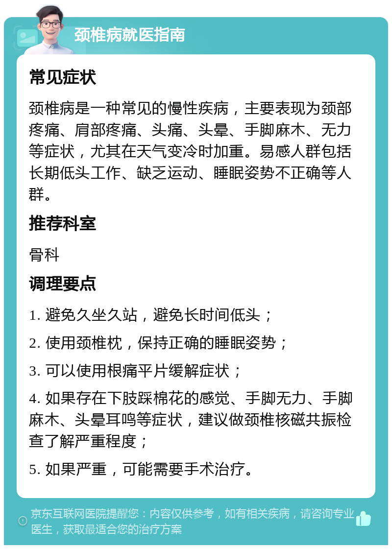 颈椎病就医指南 常见症状 颈椎病是一种常见的慢性疾病，主要表现为颈部疼痛、肩部疼痛、头痛、头晕、手脚麻木、无力等症状，尤其在天气变冷时加重。易感人群包括长期低头工作、缺乏运动、睡眠姿势不正确等人群。 推荐科室 骨科 调理要点 1. 避免久坐久站，避免长时间低头； 2. 使用颈椎枕，保持正确的睡眠姿势； 3. 可以使用根痛平片缓解症状； 4. 如果存在下肢踩棉花的感觉、手脚无力、手脚麻木、头晕耳鸣等症状，建议做颈椎核磁共振检查了解严重程度； 5. 如果严重，可能需要手术治疗。