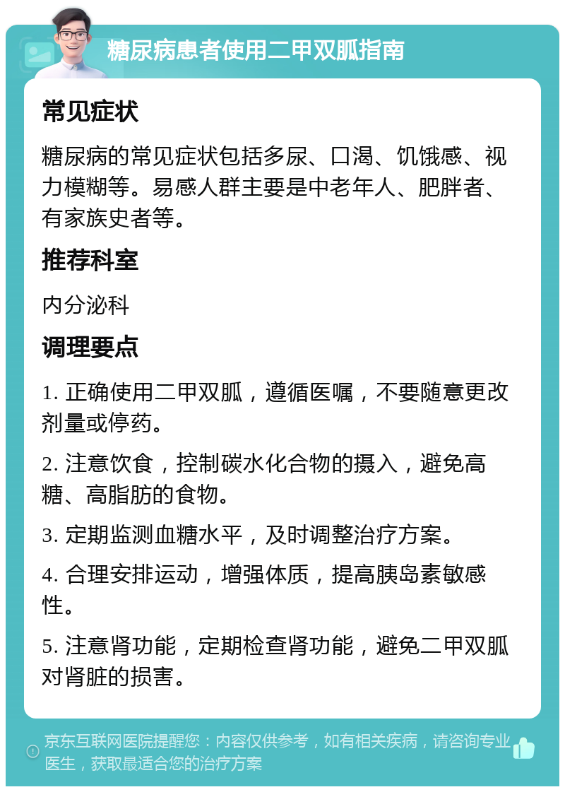 糖尿病患者使用二甲双胍指南 常见症状 糖尿病的常见症状包括多尿、口渴、饥饿感、视力模糊等。易感人群主要是中老年人、肥胖者、有家族史者等。 推荐科室 内分泌科 调理要点 1. 正确使用二甲双胍，遵循医嘱，不要随意更改剂量或停药。 2. 注意饮食，控制碳水化合物的摄入，避免高糖、高脂肪的食物。 3. 定期监测血糖水平，及时调整治疗方案。 4. 合理安排运动，增强体质，提高胰岛素敏感性。 5. 注意肾功能，定期检查肾功能，避免二甲双胍对肾脏的损害。