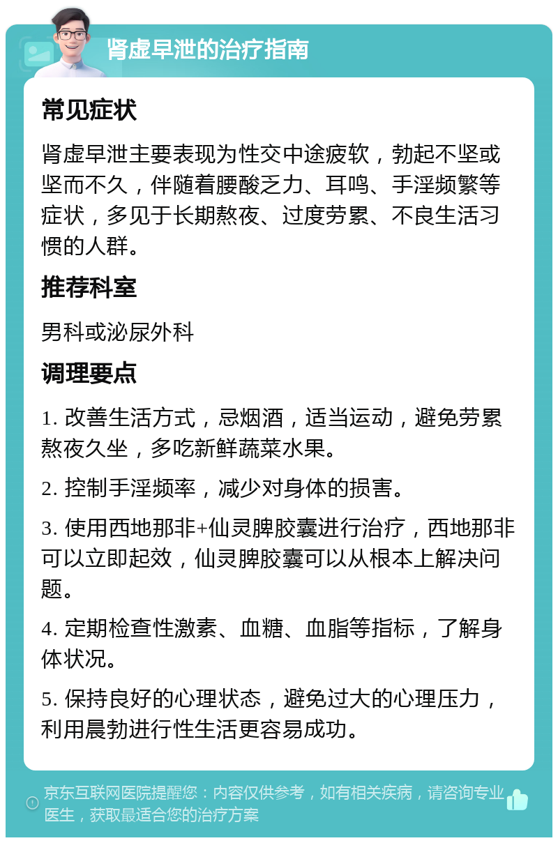 肾虚早泄的治疗指南 常见症状 肾虚早泄主要表现为性交中途疲软，勃起不坚或坚而不久，伴随着腰酸乏力、耳鸣、手淫频繁等症状，多见于长期熬夜、过度劳累、不良生活习惯的人群。 推荐科室 男科或泌尿外科 调理要点 1. 改善生活方式，忌烟酒，适当运动，避免劳累熬夜久坐，多吃新鲜蔬菜水果。 2. 控制手淫频率，减少对身体的损害。 3. 使用西地那非+仙灵脾胶囊进行治疗，西地那非可以立即起效，仙灵脾胶囊可以从根本上解决问题。 4. 定期检查性激素、血糖、血脂等指标，了解身体状况。 5. 保持良好的心理状态，避免过大的心理压力，利用晨勃进行性生活更容易成功。