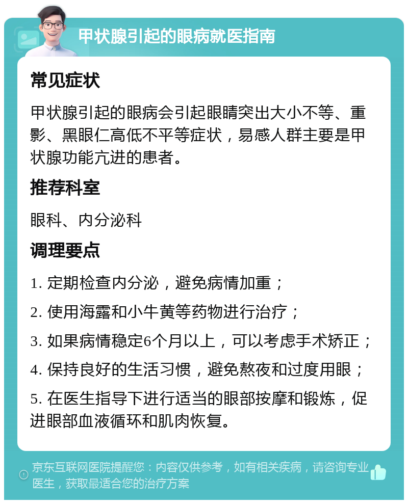 甲状腺引起的眼病就医指南 常见症状 甲状腺引起的眼病会引起眼睛突出大小不等、重影、黑眼仁高低不平等症状，易感人群主要是甲状腺功能亢进的患者。 推荐科室 眼科、内分泌科 调理要点 1. 定期检查内分泌，避免病情加重； 2. 使用海露和小牛黄等药物进行治疗； 3. 如果病情稳定6个月以上，可以考虑手术矫正； 4. 保持良好的生活习惯，避免熬夜和过度用眼； 5. 在医生指导下进行适当的眼部按摩和锻炼，促进眼部血液循环和肌肉恢复。