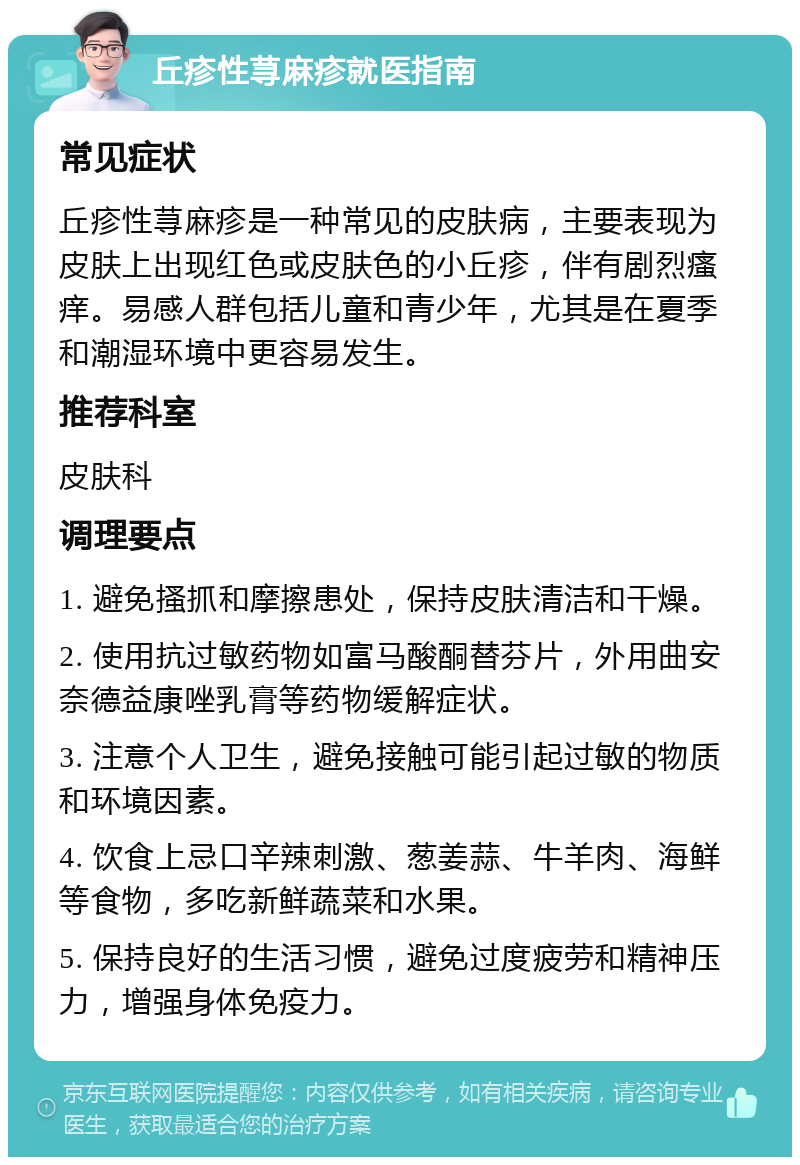 丘疹性荨麻疹就医指南 常见症状 丘疹性荨麻疹是一种常见的皮肤病，主要表现为皮肤上出现红色或皮肤色的小丘疹，伴有剧烈瘙痒。易感人群包括儿童和青少年，尤其是在夏季和潮湿环境中更容易发生。 推荐科室 皮肤科 调理要点 1. 避免搔抓和摩擦患处，保持皮肤清洁和干燥。 2. 使用抗过敏药物如富马酸酮替芬片，外用曲安奈德益康唑乳膏等药物缓解症状。 3. 注意个人卫生，避免接触可能引起过敏的物质和环境因素。 4. 饮食上忌口辛辣刺激、葱姜蒜、牛羊肉、海鲜等食物，多吃新鲜蔬菜和水果。 5. 保持良好的生活习惯，避免过度疲劳和精神压力，增强身体免疫力。