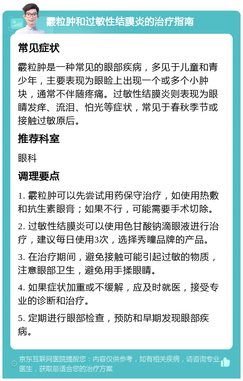 霰粒肿和过敏性结膜炎的治疗指南 常见症状 霰粒肿是一种常见的眼部疾病，多见于儿童和青少年，主要表现为眼睑上出现一个或多个小肿块，通常不伴随疼痛。过敏性结膜炎则表现为眼睛发痒、流泪、怕光等症状，常见于春秋季节或接触过敏原后。 推荐科室 眼科 调理要点 1. 霰粒肿可以先尝试用药保守治疗，如使用热敷和抗生素眼膏；如果不行，可能需要手术切除。 2. 过敏性结膜炎可以使用色甘酸钠滴眼液进行治疗，建议每日使用3次，选择秀瞳品牌的产品。 3. 在治疗期间，避免接触可能引起过敏的物质，注意眼部卫生，避免用手揉眼睛。 4. 如果症状加重或不缓解，应及时就医，接受专业的诊断和治疗。 5. 定期进行眼部检查，预防和早期发现眼部疾病。