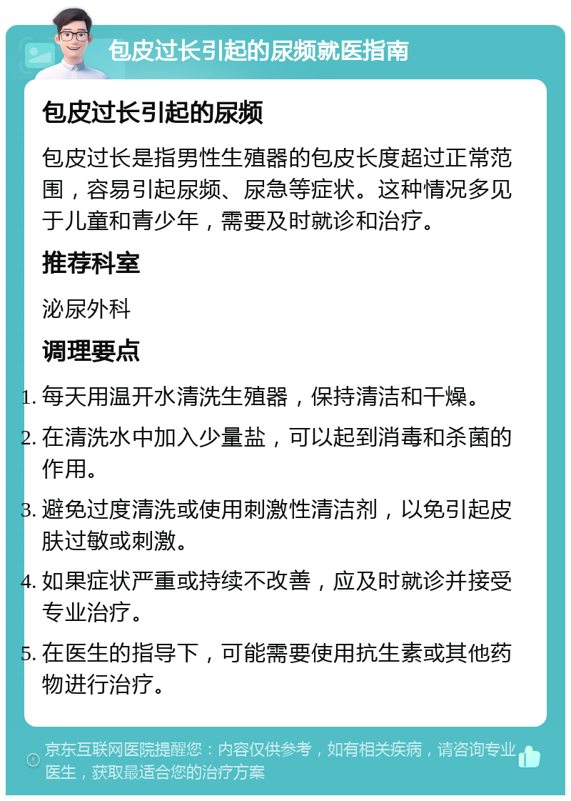 包皮过长引起的尿频就医指南 包皮过长引起的尿频 包皮过长是指男性生殖器的包皮长度超过正常范围，容易引起尿频、尿急等症状。这种情况多见于儿童和青少年，需要及时就诊和治疗。 推荐科室 泌尿外科 调理要点 每天用温开水清洗生殖器，保持清洁和干燥。 在清洗水中加入少量盐，可以起到消毒和杀菌的作用。 避免过度清洗或使用刺激性清洁剂，以免引起皮肤过敏或刺激。 如果症状严重或持续不改善，应及时就诊并接受专业治疗。 在医生的指导下，可能需要使用抗生素或其他药物进行治疗。