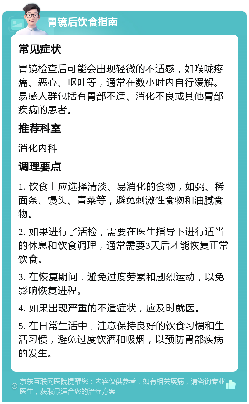 胃镜后饮食指南 常见症状 胃镜检查后可能会出现轻微的不适感，如喉咙疼痛、恶心、呕吐等，通常在数小时内自行缓解。易感人群包括有胃部不适、消化不良或其他胃部疾病的患者。 推荐科室 消化内科 调理要点 1. 饮食上应选择清淡、易消化的食物，如粥、稀面条、馒头、青菜等，避免刺激性食物和油腻食物。 2. 如果进行了活检，需要在医生指导下进行适当的休息和饮食调理，通常需要3天后才能恢复正常饮食。 3. 在恢复期间，避免过度劳累和剧烈运动，以免影响恢复进程。 4. 如果出现严重的不适症状，应及时就医。 5. 在日常生活中，注意保持良好的饮食习惯和生活习惯，避免过度饮酒和吸烟，以预防胃部疾病的发生。