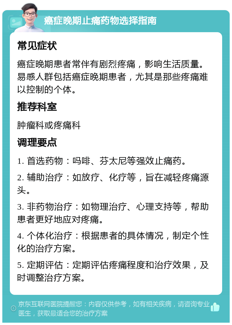 癌症晚期止痛药物选择指南 常见症状 癌症晚期患者常伴有剧烈疼痛，影响生活质量。易感人群包括癌症晚期患者，尤其是那些疼痛难以控制的个体。 推荐科室 肿瘤科或疼痛科 调理要点 1. 首选药物：吗啡、芬太尼等强效止痛药。 2. 辅助治疗：如放疗、化疗等，旨在减轻疼痛源头。 3. 非药物治疗：如物理治疗、心理支持等，帮助患者更好地应对疼痛。 4. 个体化治疗：根据患者的具体情况，制定个性化的治疗方案。 5. 定期评估：定期评估疼痛程度和治疗效果，及时调整治疗方案。