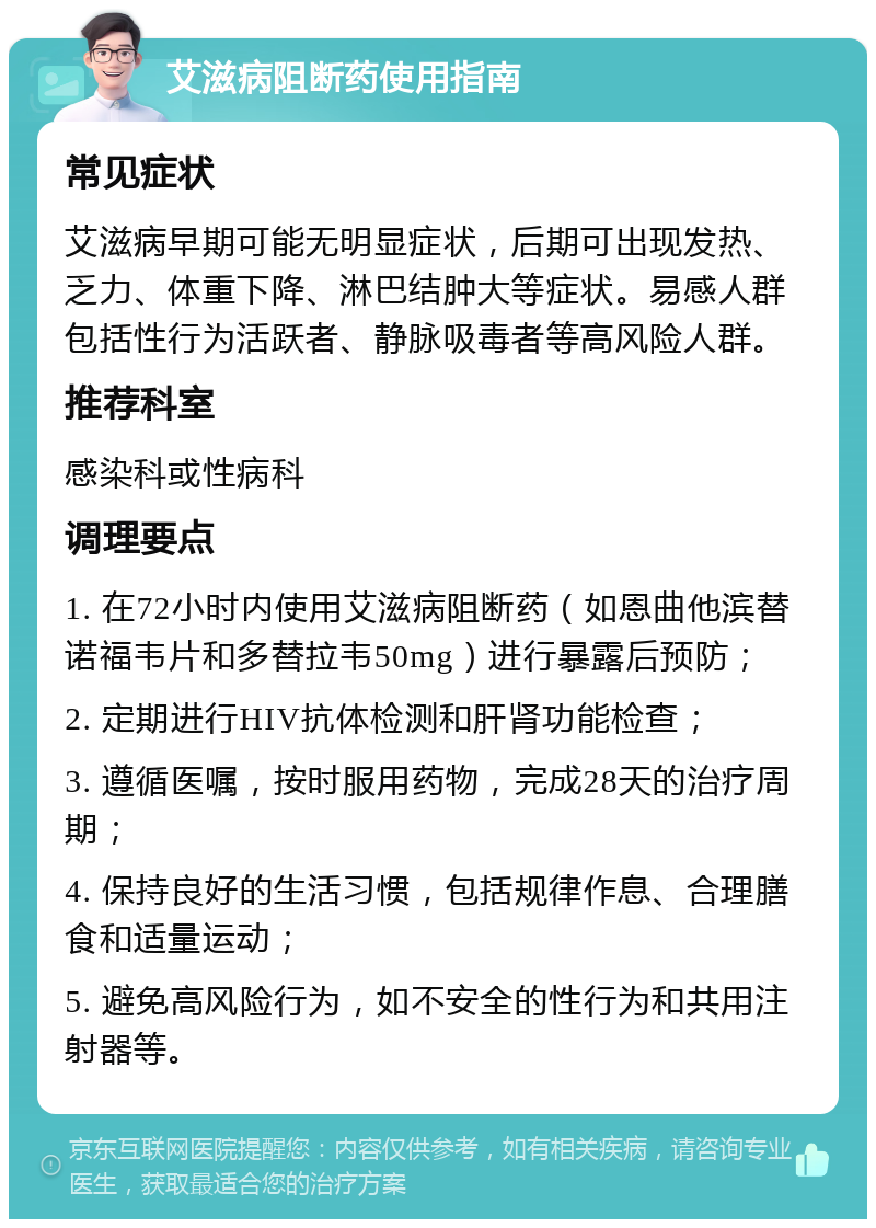 艾滋病阻断药使用指南 常见症状 艾滋病早期可能无明显症状，后期可出现发热、乏力、体重下降、淋巴结肿大等症状。易感人群包括性行为活跃者、静脉吸毒者等高风险人群。 推荐科室 感染科或性病科 调理要点 1. 在72小时内使用艾滋病阻断药（如恩曲他滨替诺福韦片和多替拉韦50mg）进行暴露后预防； 2. 定期进行HIV抗体检测和肝肾功能检查； 3. 遵循医嘱，按时服用药物，完成28天的治疗周期； 4. 保持良好的生活习惯，包括规律作息、合理膳食和适量运动； 5. 避免高风险行为，如不安全的性行为和共用注射器等。