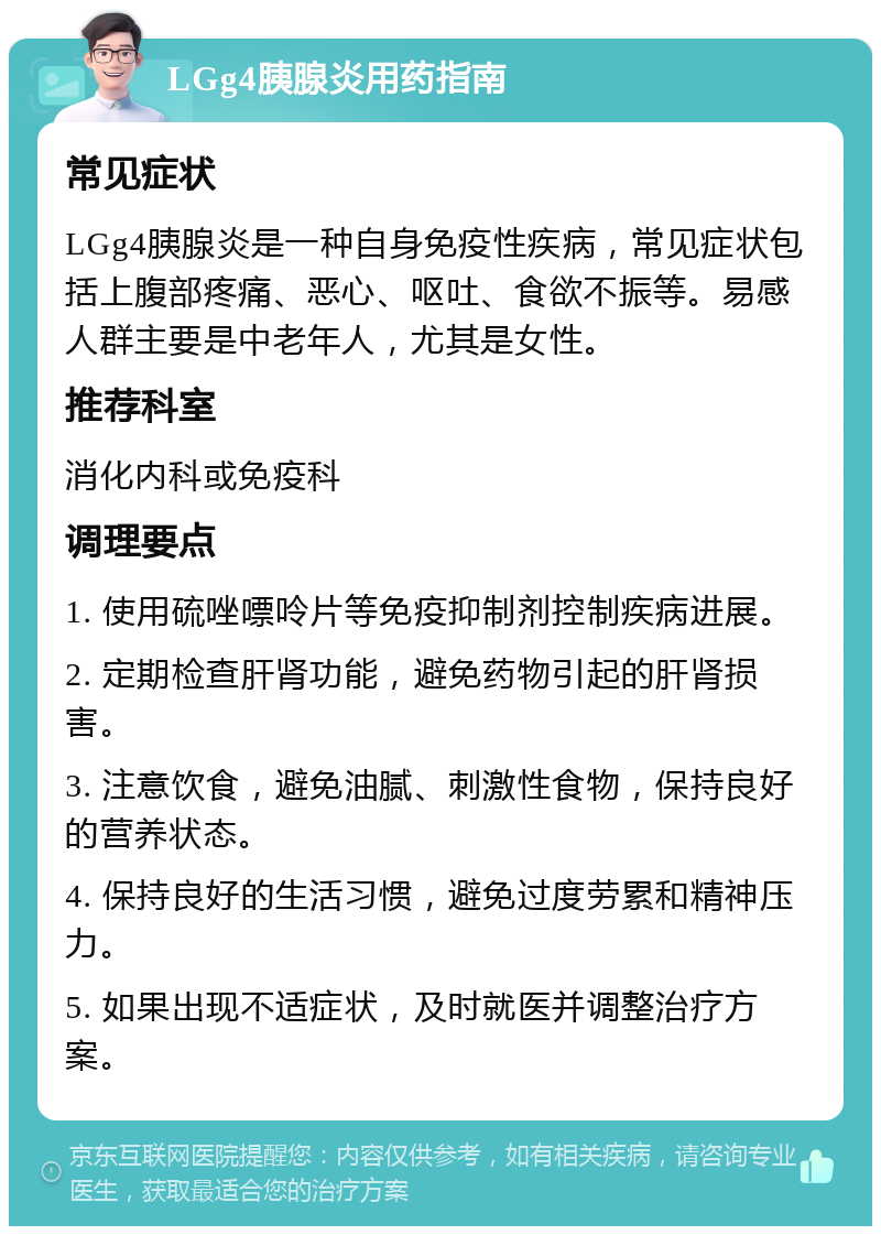 LGg4胰腺炎用药指南 常见症状 LGg4胰腺炎是一种自身免疫性疾病，常见症状包括上腹部疼痛、恶心、呕吐、食欲不振等。易感人群主要是中老年人，尤其是女性。 推荐科室 消化内科或免疫科 调理要点 1. 使用硫唑嘌呤片等免疫抑制剂控制疾病进展。 2. 定期检查肝肾功能，避免药物引起的肝肾损害。 3. 注意饮食，避免油腻、刺激性食物，保持良好的营养状态。 4. 保持良好的生活习惯，避免过度劳累和精神压力。 5. 如果出现不适症状，及时就医并调整治疗方案。