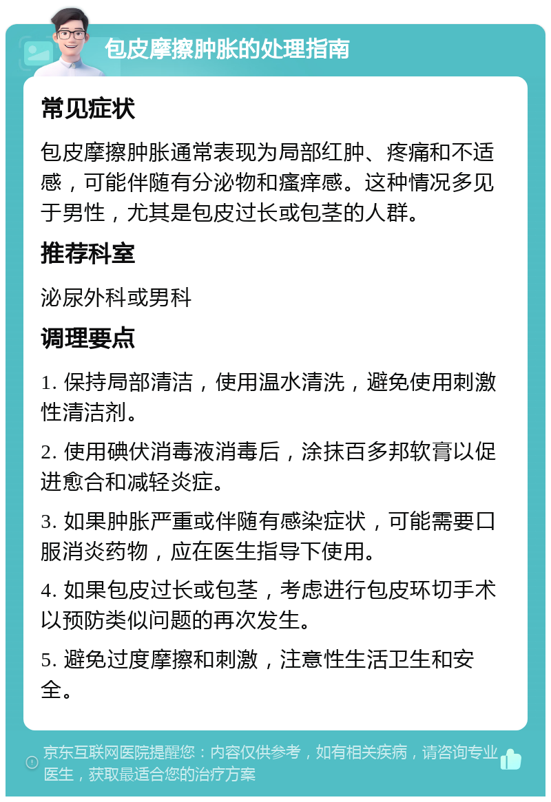 包皮摩擦肿胀的处理指南 常见症状 包皮摩擦肿胀通常表现为局部红肿、疼痛和不适感，可能伴随有分泌物和瘙痒感。这种情况多见于男性，尤其是包皮过长或包茎的人群。 推荐科室 泌尿外科或男科 调理要点 1. 保持局部清洁，使用温水清洗，避免使用刺激性清洁剂。 2. 使用碘伏消毒液消毒后，涂抹百多邦软膏以促进愈合和减轻炎症。 3. 如果肿胀严重或伴随有感染症状，可能需要口服消炎药物，应在医生指导下使用。 4. 如果包皮过长或包茎，考虑进行包皮环切手术以预防类似问题的再次发生。 5. 避免过度摩擦和刺激，注意性生活卫生和安全。